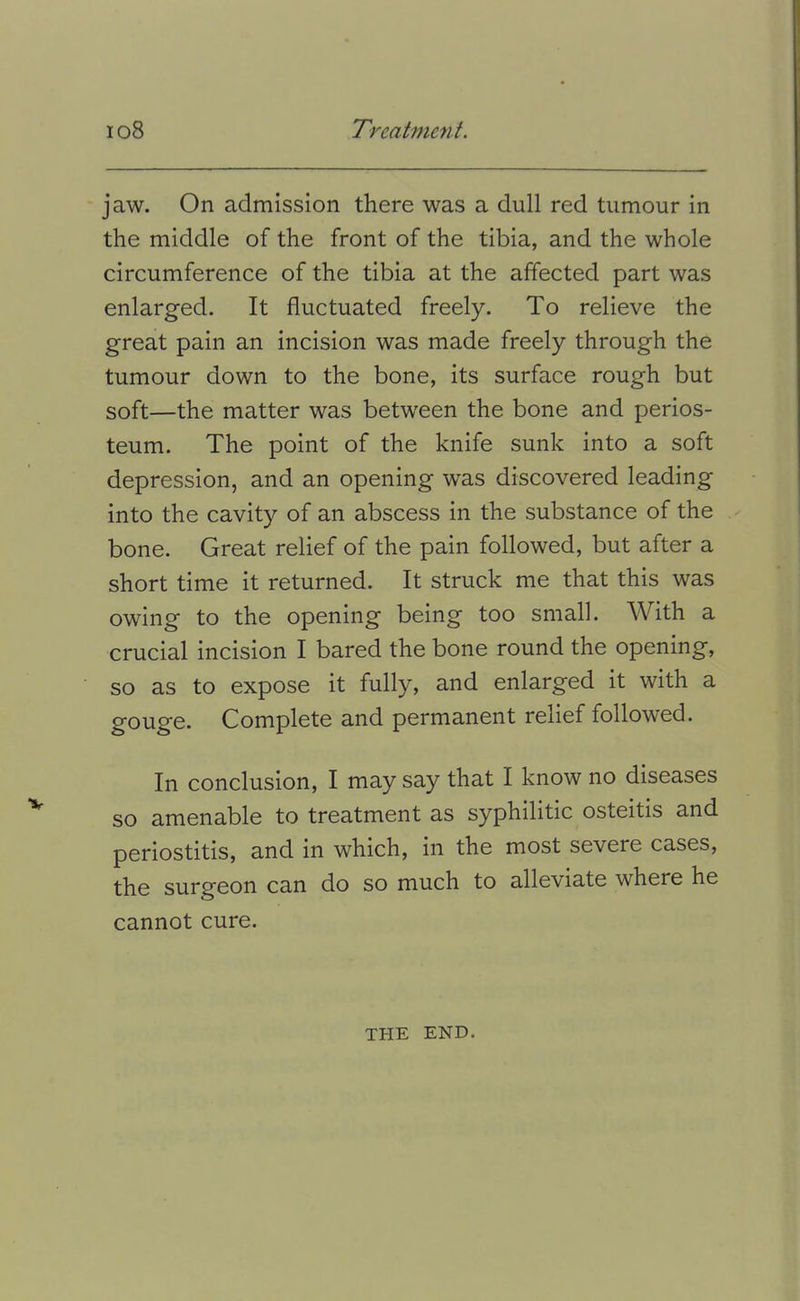 jaw. On admission there was a dull red tumour in the middle of the front of the tibia, and the whole circumference of the tibia at the affected part was enlarged. It fluctuated freely. To relieve the great pain an incision was made freely through the tumour down to the bone, its surface rough but soft—the matter was between the bone and perios- teum. The point of the knife sunk into a soft depression, and an opening was discovered leading into the cavity of an abscess in the substance of the bone. Great relief of the pain followed, but after a short time it returned. It struck me that this was owing to the opening being too small. With a crucial incision I bared the bone round the opening, so as to expose it fully, and enlarged it with a gouge. Complete and permanent relief followed. In conclusion, I may say that I know no diseases so amenable to treatment as syphilitic osteitis and periostitis, and in which, in the most severe cases, the surgeon can do so much to alleviate where he cannot cure. THE END.