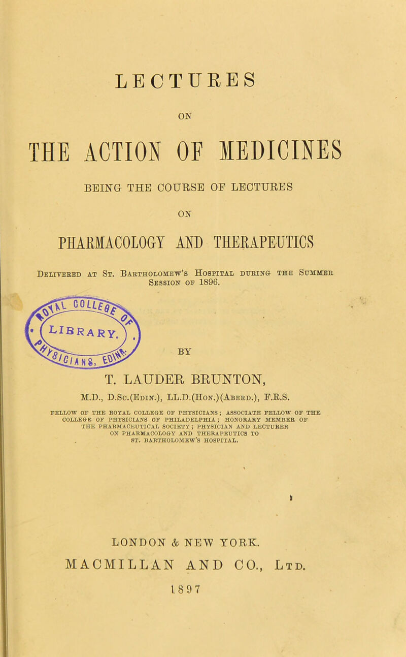 LECTURES ON THE ACTION OF MEDICINES BEING THE COUBSE OF LECTURES ON PHARMACOLOGY AND THERAPEUTICS Delitebed at St. Baetholomew’s Hospital dueing the Sitmmee Session op 1896. T. LAUDER BRUNTON, M.D., D.Sc.(Edin.)) LL.D.(Hon.)(Aberd.), F.E.S. FELLOW OF THE ROYAL COLLEGE OF PHYSICIANS; ASSOCIATE FELLOW OF THE COLLEGE OF PHYSICIANS OF PHILADELPHIA; HONORARY MEMBER OF THE PHARMACEUTICAL SOCIETY; PHYSICIAN AND LECTURER ON PHARMACOLOGY AND THERAPEUTICS TO ST. BARTHOLOMEW’S HOSPITAL. k LONDON & NEW YORK. MACMILLAN AND CO., Ltd. 1897