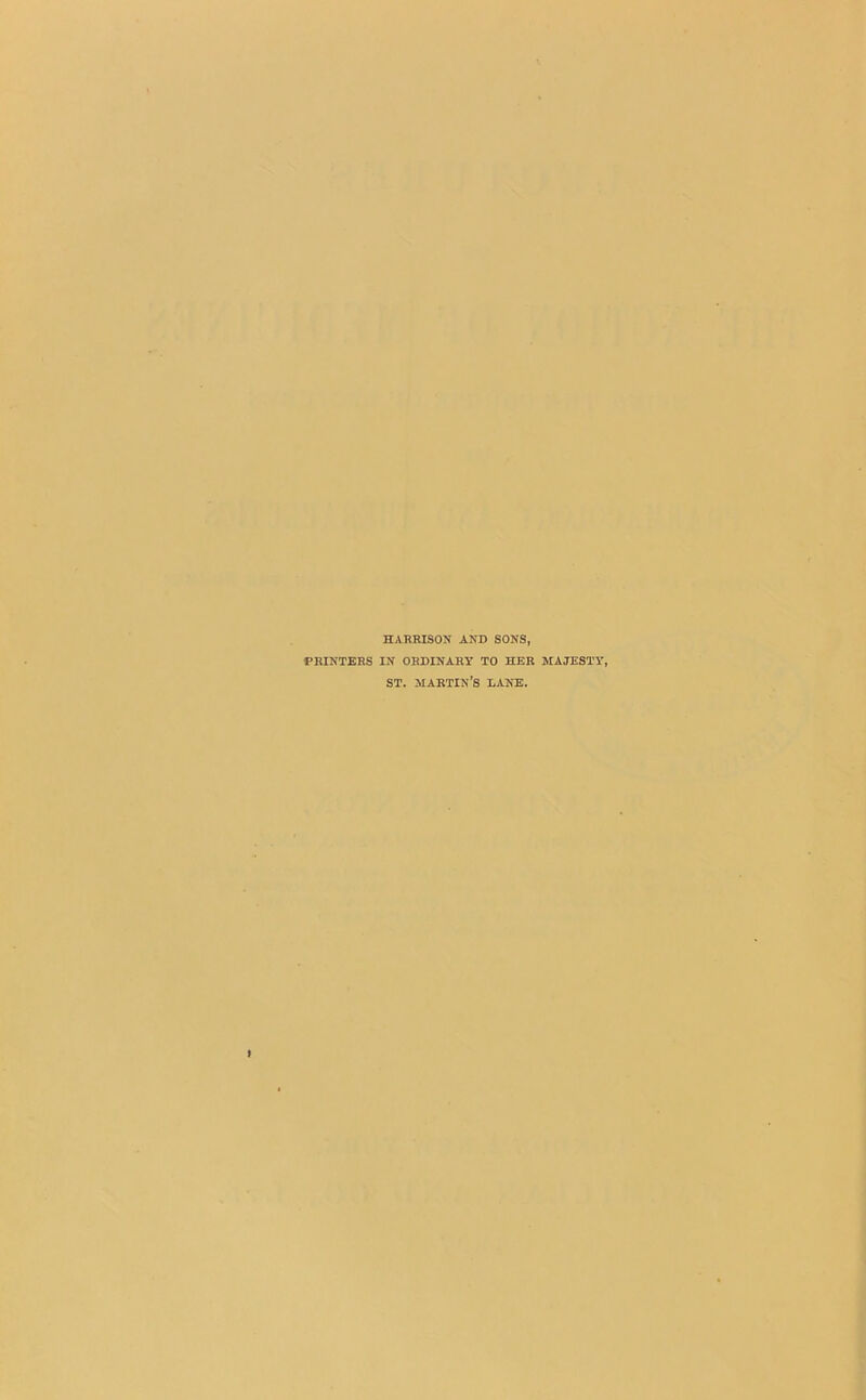 HARRISON AND SONS, PRINTERS IN ORDINARY TO HER MAJESTY, ST. martin’s lane.