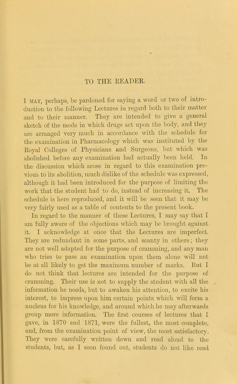 TO THE EEADER. I MAY, perhaps, be pardoned for saying a word or two of intro- duction to the following Lectures in regard both to their matter and to their manner. They are intended to give a general sketch of the mode in which drugs act upon the body, and they are arranged very much in accordance with the schedule for the examination in Pharmacology which was instituted by the Koyal Colleges of Physicians and Surgeons, but which was abohshed before any examination had actually been held. In the discussion which arose in regard to this examination pre- vious to its abolition, much dislike of the schedule was expressed, although it had been introduced for the purpose of limiting the work that the student had to do, instead of increasing it. The schedule is here reproduced, and it will be seen that it may be very fairly used as a table of contents to the present book. In regard to the manner of these Lectures, I may say that I am fully aware of the objections which may be brought against it. I acknowledge at once that the Lectures are imperfect. They are redundant in some parts, and scanty in others; they are not well adapted for the purpose of cramming, and any man who tries to pass an examination upon them alone will not be at all likely to get the maximum number of marks. But I do not think that lectures are intended for the purpose of cramming. Their use is not to supply the student with all the information he needs, but to awaken Iris attention, to excite his interest, to impress upon him certain points whicli will form a nucleus for his knowledge, and around which he may afterwards group more information. The first courses of lectures that I gave, in 1870 and 1871, were the fullest, the most complete, and, from the examination point of view, the most satisfactory. They were carefully written down and read aloud to the students, but, as I soon found out, students do not like read