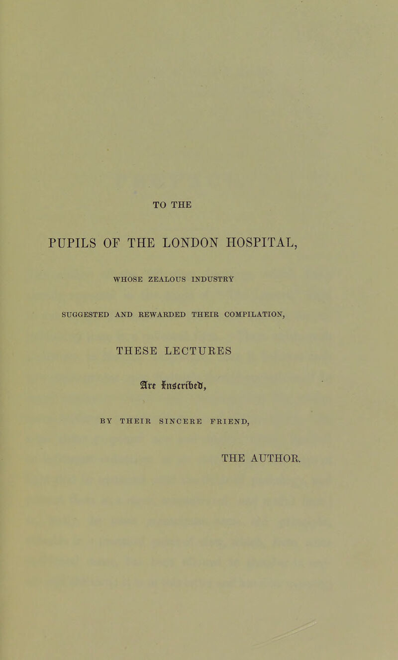 TO THE PUPILS OF THE LONDON HOSPITAL, WHOSE ZEALOUS INDUSTRY SUGGESTED AND REWARDED THEIR COMPILATION, THESE LECTURES BY THEIR SINCERE FRIEND, THE AUTHOR.