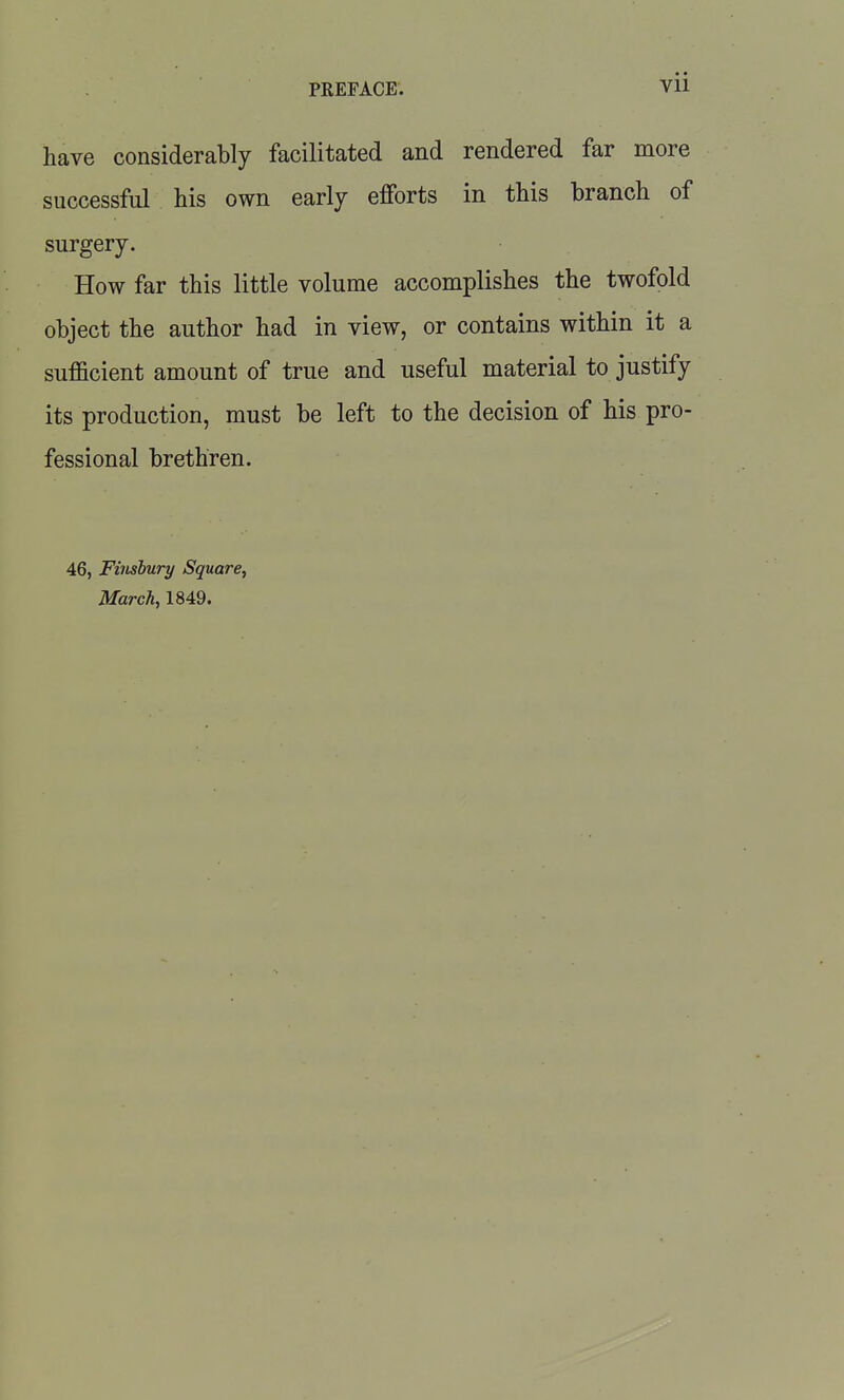 have considerably facilitated and rendered far more successful his own early efforts in this branch of surgery. How far this little volume accomplishes the twofold object the author had in view, or contains within it a sufficient amount of true and useful material to justify its production, must be left to the decision of his pro- fessional brethren. 46, Fiiishury Square^ March, 1849.