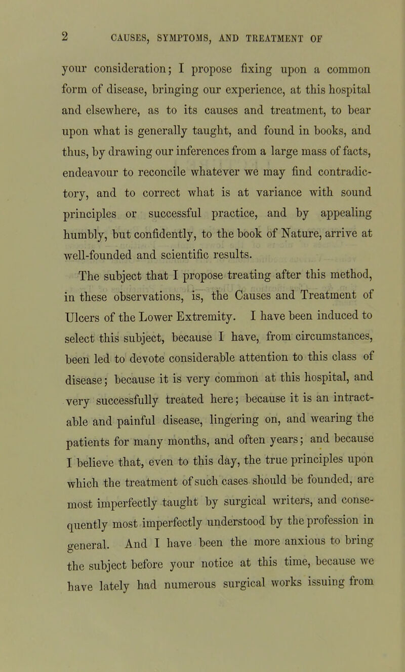 your consideration; I propose fixing upon a common form of disease, bringing our experience, at this hospital and elsewhere, as to its causes and treatment, to bear upon what is generally taught, and found in books, and thus, by drawing our inferences from a large mass of facts, endeavour to reconcile whatever we may find contradic- tory, and to correct what is at variance with sound principles or successful practice, and by appealing humbly, but confidently, to the book of Nature, arrive at well-founded and scientific results. The subject that I propose treating after this method, in these observations, 'is^ the Causes and Treatment of Ulcers of the Lower Extremity. I have been induced to select this subject, because I have, from circumstances, been led to devote considerable attention to this class of disease; because it is very common at this hospital, and very successfully treated here; because it is an intract- able and painful disease, lingering on, and wearing the patients for many months, and often years; and because I believe that, even to this day, the true principles upon which the treatment of such cases should be founded, are most imperfectly taught by surgical writers, and conse- quently most imperfectly understood by the profession in general. And I have been the more anxious to bring the subject before your notice at this time, because we have lately had numerous surgical works issuing from