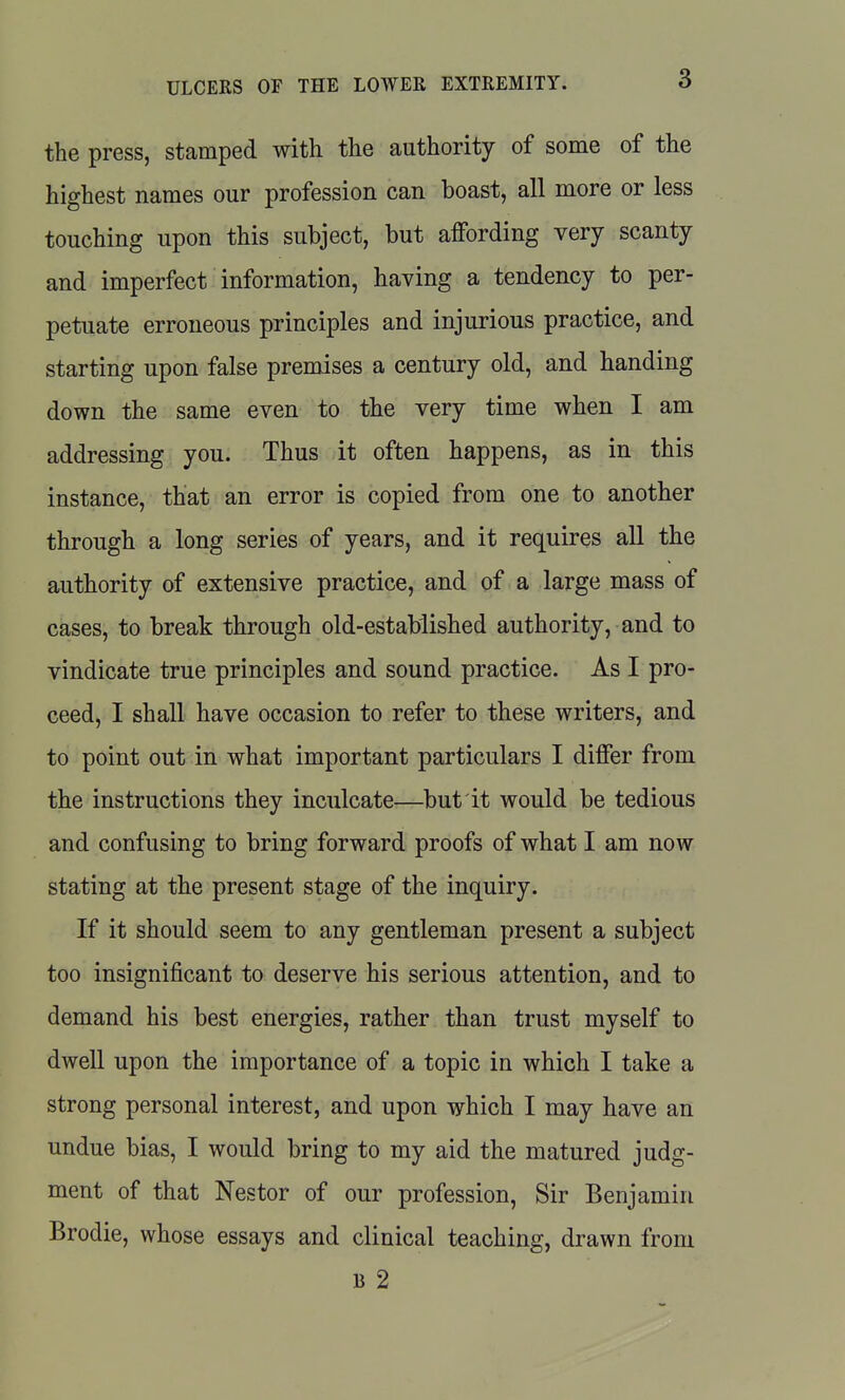 the press, stamped with the authority of some of the highest names our profession can boast, all more or less touching upon this subject, but affording very scanty and imperfect information, having a tendency to per- petuate erroneous principles and injurious practice, and starting upon false premises a century old, and handing down the same even to the very time when I am addressing you. Thus it often happens, as in this instance, that an error is copied from one to another through a long series of years, and it requires all the authority of extensive practice, and of a large mass of cases, to break through old-established authority, and to vindicate true principles and sound practice. As I pro- ceed, I shall have occasion to refer to these writers, and to point out in what important particulars I differ from the instructions they inculcate—but it would be tedious and confusing to bring forward proofs of what I am now stating at the present stage of the inquiry. If it should seem to any gentleman present a subject too insignificant to deserve his serious attention, and to demand his best energies, rather than trust myself to dwell upon the importance of a topic in which I take a strong personal interest, and upon which I may have an undue bias, I would bring to my aid the matured judg- ment of that Nestor of our profession, Sir Benjamin Brodie, whose essays and clinical teaching, drawn from B 2