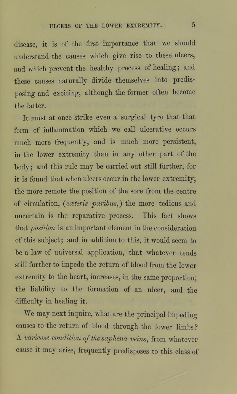 disease, it is of the first importance that we should understand the causes which give rise to these ulcers, and which prevent the healthy process of healing; and these causes naturally divide themselves into predis- posing and exciting, although the former often become the latter. It must at once strike even a surgical tyro that that form of inflammation which we call ulcerative occurs much more frequently, and is much more persistent, in the lower extremity than in any other part of the body; and this rule may be carried out still further, for it is found that when ulcers occur in the lower extremity, the more remote the position of the sore from the centre of circulation, (cceteris paribus,) the more tedious and uncertain is the reparative process. This fact shows that position is an important element in the consideration of this subject; and in addition to this, it would seem to be a law of universal application, that whatever tends still further to impede the return of blood from the lower extremity to the heart, increases, in the same proportion, the liability to the formation of an ulcer, and the difficulty in healing it. We may next inquire, what are the principal impeding causes to the return of blood through the lower limbs ? A varicose condition ofthesaphena veins, from whatever cause it may arise, frequently predisposes to this class of