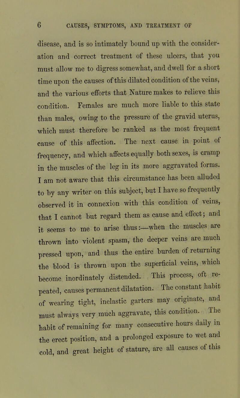 disease, and is so intimately bound up with the consider- ation and correct treatment of these ulcers, that you must allow me to digress somewhat, and dwell for a short time upon the causes of this dilated condition of the veins, and the various efforts that Nature makes to relieve this condition. Females are much more liable to this state than males, owing to the pressure of the gravid uterus, which must therefore be ranked as the most frequent cause of this affection. The next cause in point of frequency, and which affects equally both sexes, is cramp in the muscles of the leg in its more aggravated forms. I am not aware that this circumstance has been alluded to by any writer on this subject, but I have so frequently observed it in connexion with this condition of veins, that I cannot but regard them as cause and effect; and it seems to me to arise thus:—when the muscles are thrown into violent spasm, the deeper veins are much pressed upon, and thus the entire burden of returning the blood is thrown upon the superficial veins, which become inordinately distended. This process, oft re- peated, causes permanent dilatation. The constant habit of wearing tight, inelastic garters may originate, and must always very much aggravate, this condition. The habit of remaining for many consecutive hours daily in the erect position, and a prolonged exposure to wet and cold, and great height of stature, are all causes of this