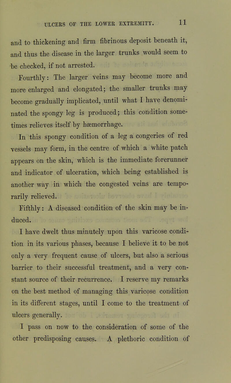 and to thickening and firm fibrinous deposit beneath it, and thus the disease in the larger trunks would seem to -be checked, if not arrested. Fourthly: The larger veins may become more and more enlarged and elongated; the smaller trunks may become gradually implicated, until what I have denomi- nated the spongy leg is produced; this condition some- times relieves itself by haemorrhage. In this spongy condition of a leg a congeries of red vessels may form, in the centre of which a white patch appears on the skin, which is the immediate forerunner and indicator of ulceration, which being established is another way in which the congested veins are tempo- rarily relieved. Fifthly: A diseased condition of the skin may be in- duced. I have dwelt thus minutely upon this varicose condi- tion in its various phases, because I believe it to be not only a very frequent cause of ulcers, but also a serious barrier to their successful treatment, and a very con- stant source of their recurrence. I reserve my remarks on the best method of managing this varicose condition in its different stages, until I come to the treatment of ulcers generally. I pass on now to the consideration of some of the other predisposing causes. A plethoric condition of