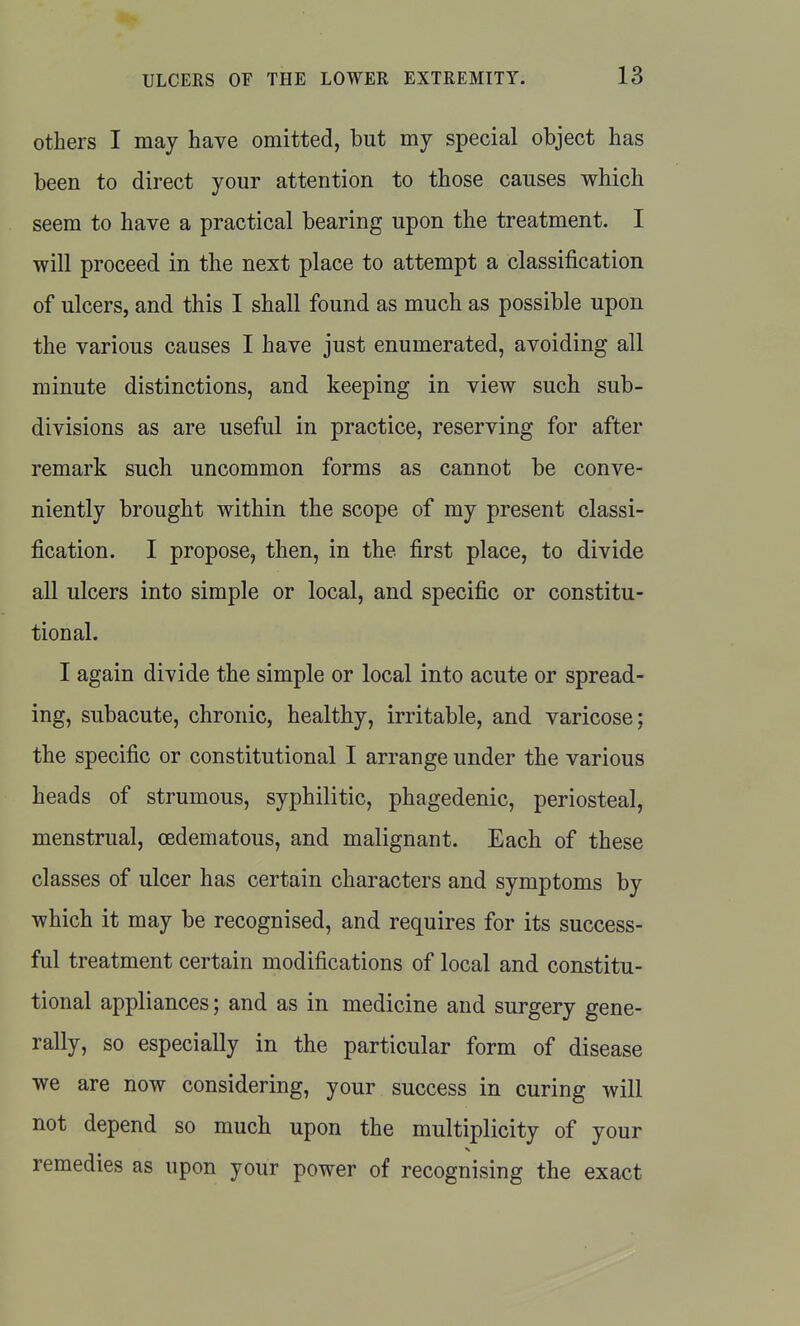 others I may have omitted, but my special object has been to direct your attention to those causes which seem to have a practical bearing upon the treatment. I will proceed in the next place to attempt a classification of ulcers, and this I shall found as much as possible upon the various causes I have just enumerated, avoiding all minute distinctions, and keeping in view such sub- divisions as are useful in practice, reserving for after remark such uncommon forms as cannot be conve- niently brought within the scope of my present classi- fication. I propose, then, in the first place, to divide all ulcers into simple or local, and specific or constitu- tional. I again divide the simple or local into acute or spread- ing, subacute, chronic, healthy, irritable, and varicose; the specific or constitutional I arrange under the various heads of strumous, syphilitic, phagedenic, periosteal, menstrual, oedematous, and malignant. Each of these classes of ulcer has certain characters and symptoms by which it may be recognised, and requires for its success- ful treatment certain modifications of local and constitu- tional appliances; and as in medicine and surgery gene- rally, so especially in the particular form of disease we are now considering, your success in curing will not depend so much upon the multiplicity of your remedies as upon your power of recognising the exact