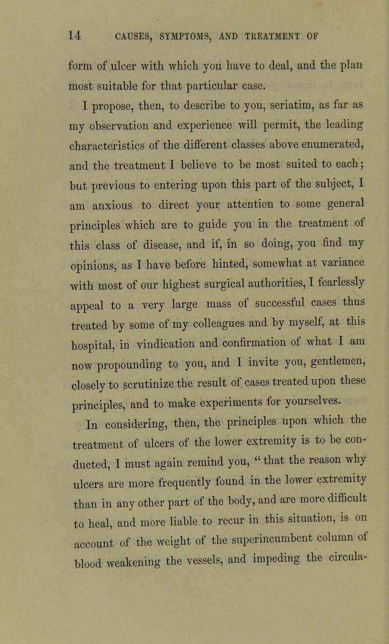 form of ulcer with which you have to deal, and the plan most suitable for that particular case. I propose, then, to describe to you, seriatim, as far as my observation and experience will permit, the leading characteristics of the different classes above enumerated, and the treatment I believe to be most suited to each; but previous to entering upon this part of the subject, I am anxious to direct your attention to some general principles which are to guide you in the treatment of this class of disease, and if, in so doing, you find my opinions, as I have before hinted, somewhat at variance with most of our highest surgical authorities, I fearlessly appeal to a very large mass of successful cases thus treated by some of my colleagues and by myself, at this hospital, in vindication and confirmation of what I am now propounding to you, and I invite you, gentlemen, closely to scrutinize the result of cases treated upon these principles, and to make experiments for yourselves. In considering, then, the principles upon which the treatment of ulcers of the lower extremity is to be con- ducted, I must again remind you,  that the reason why ulcers are more frequently found in the lower extremity than in any other part of the body, and are more difficult to heal, and more liable to recur in this situation, is on account of the weight of the superincumbent column of blood weakening the vessels, and impeding the circula-