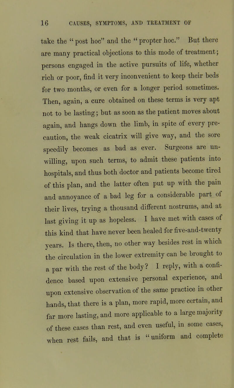 take the  post hoc and the propter hoc. But there are many practical objections to this mode of treatment; persons engaged in the active pursuits of life, whether rich or poor, find it very inconvenient to keep their beds for two months, or even for a longer period sometimes. Then, again, a cure obtained on these terms is very apt not to be lasting; but as soon as the patient moves about again, and hangs down the limb, in spite of every pre- caution, the weak cicatrix will give way, and the sore speedily becomes as bad as ever. Surgeons are un- willing, upon such terms, to admit these patients into hospitals, and thus both doctor and patients become tired of this plan, and the latter often put up with the pain and annoyance of a bad leg for a considerable part of their lives, trying a thousand different nostrums, and at last giving it up as hopeless. I have met with cases of this kind that have never been healed for five-and-twenty years. Is there, then, no other way besides rest in which the circulation in the lower extremity can be brought to a par with the rest of the body ? I reply, with a confi- dence based upon extensive personal experience, and upon extensive observation of the same practice in other hands, that there is a plan, more rapid, more certain, and far more lasting, and more applicable to a large majority of these cases than rest, and even useful, in some cases, when rest fails, and that is  uniform and complete