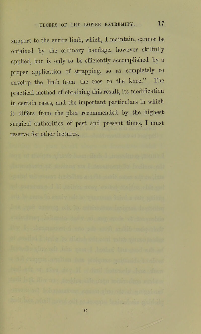 support to the entire limb, which, I maintain, cannot be obtained by the ordinary bandage, however skilfully applied, but is only to be efficiently accomplished by a proper application of strapping, so as completely to envelop the limb from the toes to the knee. The practical method of obtaining this result, its modification in certain cases, and the important particulars in which it differs from the plan recommended by the highest surgical authorities of past and present times, I must reserve for other lectures. c