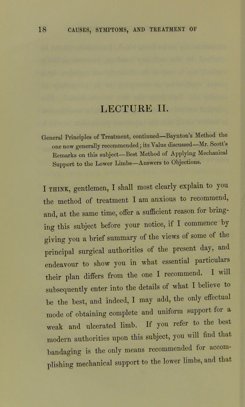 LECTURE 11. General Principles of Treatment, continued—Baynton's Method the one now generally recommended; its Value discussed—Mr. Scott's Eemarks on this subject—Best Method of Applying Mechanical Support to the Lower Limbs—Answers to Objections. I THINK, gentlemen, I shall most clearly explain to you the method of treatment I am anxious to recommend, and, at the same time, offer a sufficient reason for bring- ing this subject before your notice, if I commence by giving you a brief summary of the views of some of the principal surgical authorities of the present day, and endeavour to show you in what essential particulars their plan differs from the one I recommend. I wUl subsequently enter into the details of what I believe to be the best, and indeed, I may add, the only effectual mode of obtaining complete and uniform support for a weak and ulcerated limb. If you refer to the best modern authorities upon this subject, you wiU find that bandaging is the only means recommended for accom- plishing mechanical support to the lower limbs, and that