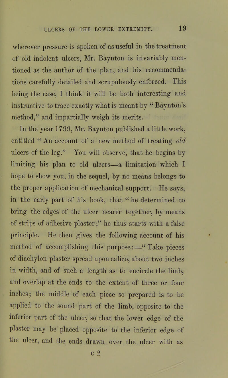 wherever pressure is spoken of as useful in the treatment of old indolent ulcers, Mr. Baynton is invariably men- tioned as the author of the plan, and his recommenda- tions carefully detailed and scrupulously enforced. This being the case, I think it will be both interesting and instructive to trace exactly what is meant by  Baynton's method, and impartially weigh its merits. In the year 1799, Mr. Baynton published a little work, entitled  An account of a new method of treating old ulcers of the leg. You will observe, that he begins by limiting his plan to old ulcers—a limitation which I hope to show you, in the sequel, by no means belongs to the proper application of mechanical support. He says, in the early part of his book, that  he determined to bring the edges of the ulcer nearer together, by means of strips of adhesive plaster; he thus starts with a false principle. He then gives the following account of his method of accomplishing this purpose:— Take pieces of diachylon plaster spread upon calico, about two inches in width, and of such a length as to encircle the limb, and overlap at the ends to the extent of three or four inches; the middle of each piece so prepared is to be applied to the sound part of the limb, opposite to the inferior part of the ulcer, so that the lower edge of the plaster may be placed opposite to the inferior edge of the ulcer, and the ends drawn over the ulcer with as