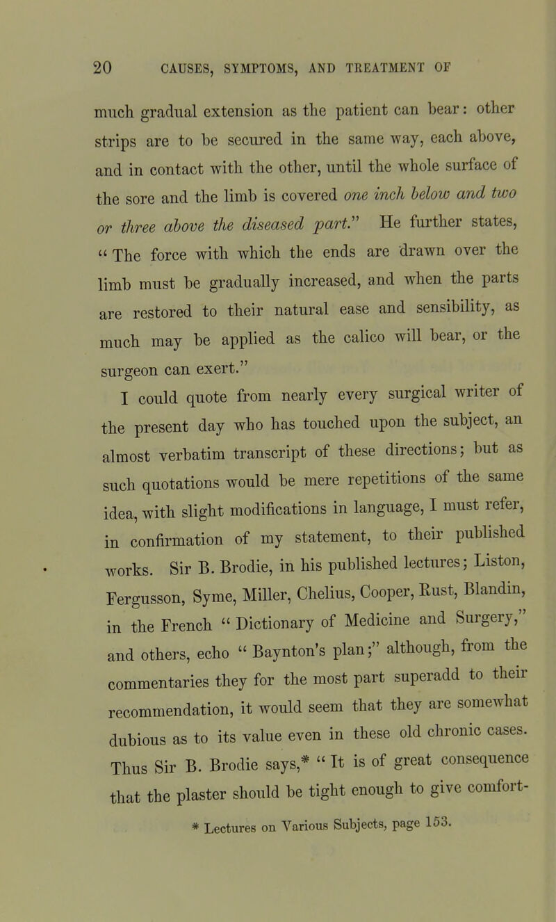 much gradual extension as the patient can bear: other strips are to be secured in the same way, each above, and in contact with the other, until the whole surface of the sore and the limb is covered one inch below and two or three above the diseased part. He further states,  The force with which the ends are drawn over the limb must be gradually increased, and when the parts are restored to their natural ease and sensibility, as much may be applied as the calico will bear, or the surgeon can exert. I could quote from nearly every surgical writer of the present day who has touched upon the subject, an almost verbatim transcript of these directions; but as such quotations would be mere repetitions of the same idea, with slight modifications in language, I must refer, in confirmation of my statement, to their published works. Sir B. Brodie, in his published lectures; Listen, Fergusson, Syme, Miller, Chelius, Cooper, Rust, Blandin, in the French  Dictionary of Medicine and Surgery, and others, echo  Baynton's plan; although, from the commentaries they for the most part superadd to their recommendation, it would seem that they are somewhat dubious as to its value even in these old chronic cases. Thus Sir B. Brodie says,*  It is of great consequence that the plaster should be tight enough to give comfort- * Lectures on Various Subjects, page 153.