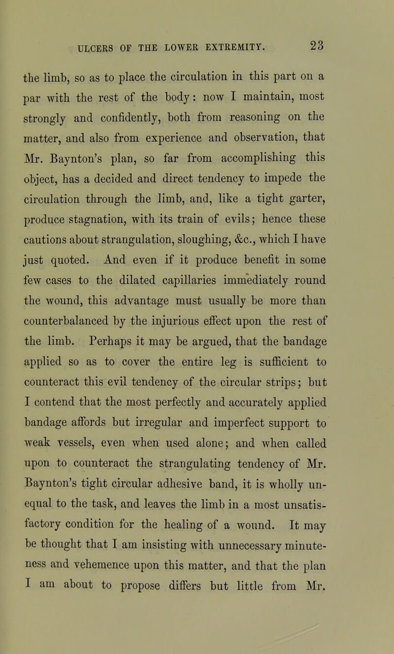 the limb, so as to place the circulation in this part on a par with the rest of the body: now I maintain, most strongly and confidently, both from reasoning on the matter, and also from experience and observation, that Mr. Baynton's plan, so far from accomplishing this object, has a decided and direct tendency to impede the circulation through the limb, and, like a tight garter, produce stagnation, with its train of evils; hence these cautions about strangulation, sloughing, &c., which I have just quoted. And even if it produce benefit in some few cases to the dilated capillaries immediately round the wound, this advantage must usually be more than counterbalanced by the injurious efiect upon the rest of the limb. Perhaps it may be argued, that the bandage applied so as to cover the entire leg is sufficient to counteract this evil tendency of the circular strips; but I contend that the most perfectly and accurately applied bandage afibrds but irregular and imperfect support to weak vessels, even when used alone j and when called upon to counteract the strangulating tendency of Mr. Baynton's tight circular adhesive band, it is wholly un- equal to the task, and leaves the limb in a most unsatis- factory condition for the healing of a wound. It may be thought that I am insisting with unnecessary minute- ness and vehemence upon this matter, and that the plan I am about to propose differs but little from Mr.