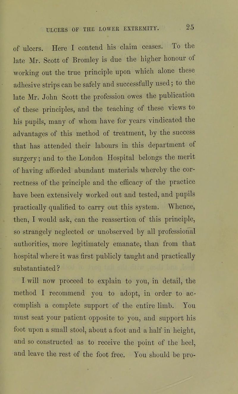 of ulcers. Here I contend his claim ceases. To the late Mr. Scott of Bromley is due the higher honour of working out the true principle upon which alone these adhesive strips can be safely and successfully used; to the late Mr. John Scott the profession owes the publication of these principles, and the teaching of these views to his pupils, many of whom have for years vindicated the advantages of this method of treatment, by the success that has attended their labours in this department of surgery; and to the London Hospital belongs the merit of having alForded abundant materials whereby the cor- rectness of the principle and the efl&cacy of the practice have been extensively worked out and tested, and pupils practically qualified to carry out this system. Whence, then, I would ask, can the reassertion of this principle, so strangely neglected or unobserved by all professional authorities, more legitimately emanate, than from that hospital where it was first publicly taught and practically substantiated? I will now proceed to explain to you, in detail, the method I recommend you to adopt, in order to ac- complish a complete support of the entire limb. You must seat your patient opposite to you, and support his foot upon a small stool, about a foot and a half in height, and so constructed as to receive the point of the heel, and leave the rest of the foot free. You should be pro-