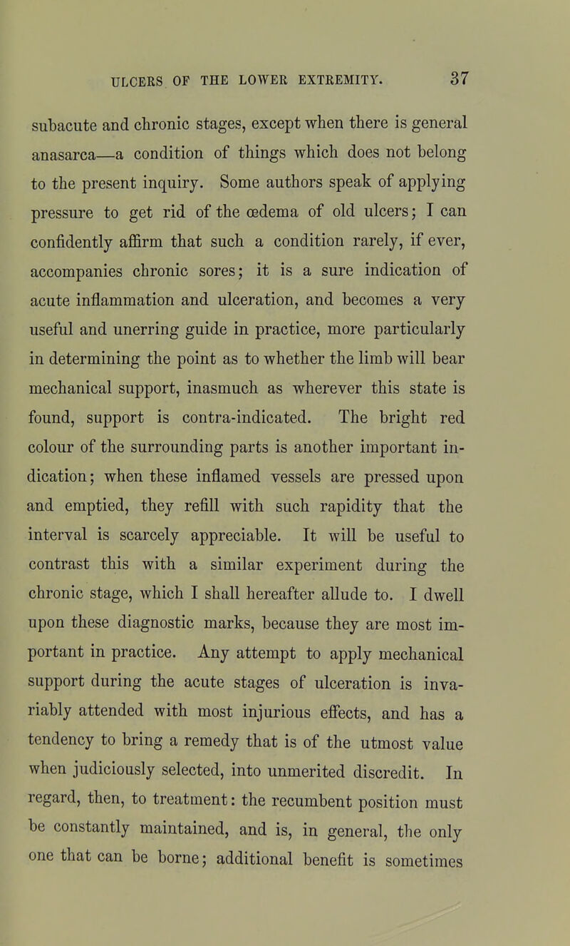 subacute and chronic stages, except when there is general anasarca—a condition of things which does not belong to the present inquiry. Some authors speak of applying pressure to get rid of the oedema of old ulcers; I can confidently affirm that such a condition rarely, if ever, accompanies chronic sores; it is a sure indication of acute inflammation and ulceration, and becomes a very useful and unerring guide in practice, more particularly in determining the point as to whether the limb will bear mechanical support, inasmuch as wherever this state is found, support is contra-indicated. The bright red colour of the surrounding parts is another important in- dication; when these inflamed vessels are pressed upon and emptied, they refill with such rapidity that the interval is scarcely appreciable. It will be useful to contrast this with a similar experiment during the chronic stage, which I shall hereafter allude to. I dwell upon these diagnostic marks, because they are most im- portant in practice. Any attempt to apply mechanical support during the acute stages of ulceration is inva- riably attended with most injurious effects, and has a tendency to bring a remedy that is of the utmost value when judiciously selected, into unmerited discredit. In regard, then, to treatment: the recumbent position must be constantly maintained, and is, in general, the only one that can be borne; additional benefit is sometimes