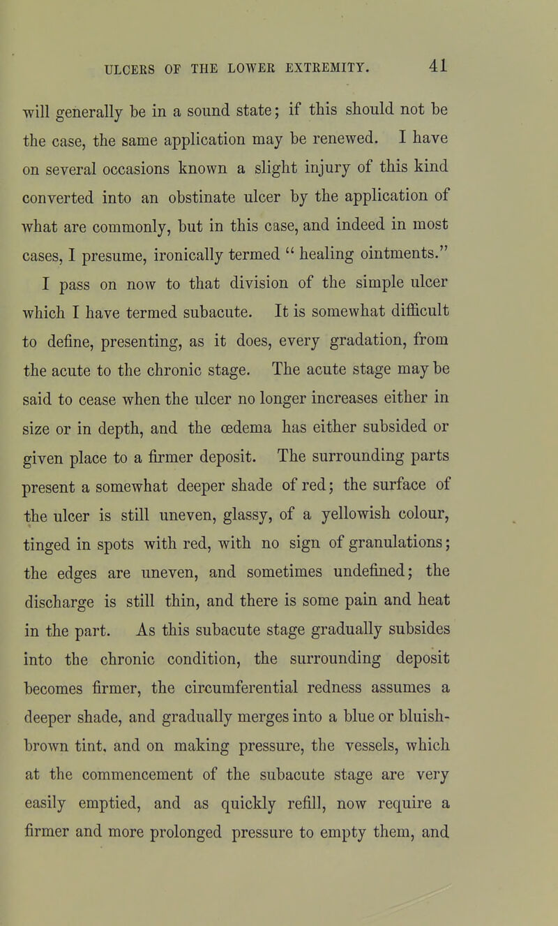 will generally be in a sound state; if this should not be the case, the same application may be renewed. I have on several occasions known a slight injury of this kind converted into an obstinate ulcer by the application of what are commonly, but in this case, and indeed in most cases, I presume, ironically termed  healing ointments. I pass on now to that division of the simple ulcer which I have termed subacute. It is somewhat difficult to define, presenting, as it does, every gradation, from the acute to the chronic stage. The acute stage may be said to cease when the ulcer no longer increases either in size or in depth, and the oedema has either subsided or given place to a firmer deposit. The surrounding parts present a somewhat deeper shade of red; the surface of the ulcer is still uneven, glassy, of a yellowish colour, tinged in spots with red, with no sign of granulations; the edges are uneven, and sometimes undefined; the discharge is still thin, and there is some pain and heat in the part. As this subacute stage gradually subsides into the chronic condition, the surrounding deposit becomes firmer, the circumferential redness assumes a deeper shade, and gradually merges into a blue or bluish- brown tint, and on making pressure, the vessels, which at the commencement of the subacute stage are very easily emptied, and as quickly refill, now require a firmer and more prolonged pressure to empty them, and