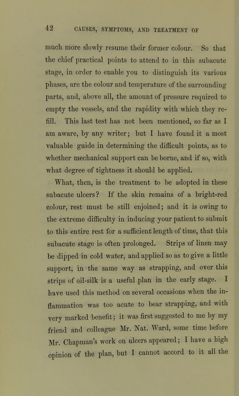 mucli more slowly resume their former colour. So that the chief practical points to attend to in this subacute stage, in order to enable you to distinguish its various phases, are the colour and temperature of the surrounding parts, and, above all, the amount of pressure required to empty the vessels, and the rapidity with which they re- fill. This last test has not been mentioned, so far as I am aware, by any writer; but I have found it a most valuable guide in determining the difficult points, as to whether mechanical support can be borne, and if so, with what degree of tightness it should be applied. What, then, is the treatment to be adopted in these subacute ulcers? If the skin remains of a bright-red colour, rest must be still enjoined; and it is owing to the extreme difficulty in inducing your patient to submit to this entire rest for a sufficient length of time, that this subacute stage is often prolonged. Strips of linen may be dipped in cold water, and applied so as to give a little support, in the same way as strapping, and over this strips of oil-silk is a useful plan in the early stage. I have used this method on several occasions when the in- flammation was too acute to bear strapping, and with very marked benefit; it was first suggested to me by my friend and colleague Mr. Nat. Ward, some time before Mr. Chapman's work on ulcers appeared; I have a high opinion of the plan, but I cannot accord to it all the