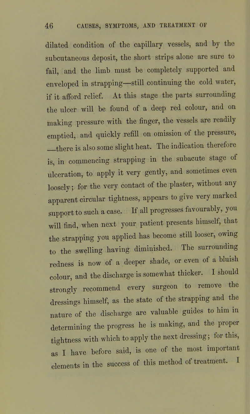 dilated condition of the capillary vessels, and by the subcutaneous deposit, the short strips alone are sure to fail, and the limb must be completely supported and enveloped in strapping—still continuing the cold water, if it afford relief. At this stage the parts surrounding the ulcer will be found of a deep red colour, and on making pressure with the finger, the vessels are readily emptied, and quickly refiU on omission of the pressure, —there is also some slight heat. The indication therefore is, in commencing strapping in the subacute stage of ulceration, to apply it very gently, and sometimes even loosely; for the very contact of the plaster, without any apparent circular tightness, appears to give very marked support to such a case. If all progresses favourably, you will find, when next your patient presents himself, that the strapping you applied has become still looser, owing to the swelling having diminished. The surrounding redness is now of a deeper shade, or even of a bluish colour, and the discharge is somewhat thicker. I should strongly recommend every surgeon to remove the dressings himself, as the state of the strapping and the nature of the discharge are valuable guides to him in determining the progress he is making, and the proper tightness with which to apply the next dressing; for this, as I have before said, is one of the most important elements in the success of this method of treatment. I