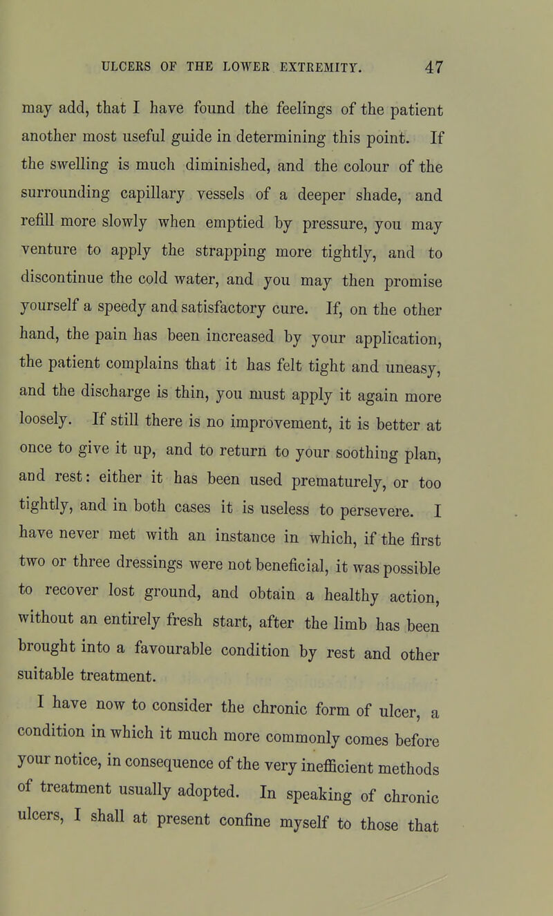 may add, that I have found the feelings of the patient another most useful guide in determining this point. If the swelling is much diminished, and the colour of the surrounding capillary vessels of a deeper shade, and refill more slowly when emptied by pressure, you may venture to apply the strapping more tightly, and to discontinue the cold water, and you may then promise yourself a speedy and satisfactory cure. If, on the other hand, the pain has been increased by your application, the patient complains that it has felt tight and uneasy, and the discharge is thin, you must apply it again more loosely. If still there is no improvement, it is better at once to give it up, and to return to your soothing plan, and rest: either it has been used prematurely, or too tightly, and in both cases it is useless to persevere. I have never met with an instance in which, if the first two or three dressings were not beneficial, it was possible to recover lost ground, and obtain a healthy action, without an entirely fresh start, after the limb has been brought into a favourable condition by rest and other suitable treatment. I have now to consider the chronic form of ulcer, a condition in which it much more commonly comes before your notice, in consequence of the very ineflicient methods of treatment usually adopted. In speaking of chronic ulcers, I shall at present confine myself to those that