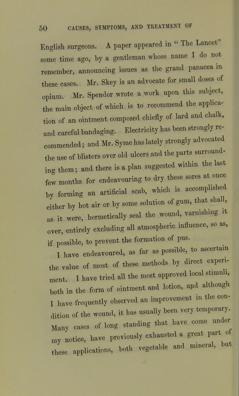 English surgeons. A paper appeared in  The Lancet some time ago, by a gentleman whose name I do not remember, announcing issues as the grand panacea in these cases. Mr. Skey is an advocate for small doses of opium. Mr. Spender wrote a work upon this subject, the main object of which is to recommend the applica- tion of an ointment composed chiefly of lard and chalk, and careful bandaging. Electricity has been strongly re- commended; and Mr. Syme has lately strongly advocated the use of blisters over old ulcers and the parts surround- ing them; and there is a plan suggested within the last few months for endeavouring to dry these sores at once by forming an artificial scab, which is accompUshed either by hot air or by some solution of gum, that shall, as it were, hermetically seal the wound, varnishing it over, entirely excluding all atmospheric influence, so as, if possible, to prevent the formation of pus. I have endeavoured, as far as possible, to ascertain the value of most of these methods by direct experi- ment I have tried all the most approved local stimuli, both in the form of ointment and lotion, apd although I have frequently observed an improvement in the con- dition of the wound, it has usually been very temporary. Many cases of long standing that have come under „,y notice, have previously exhausted a great part of these applications, both vegetable and mineral, but