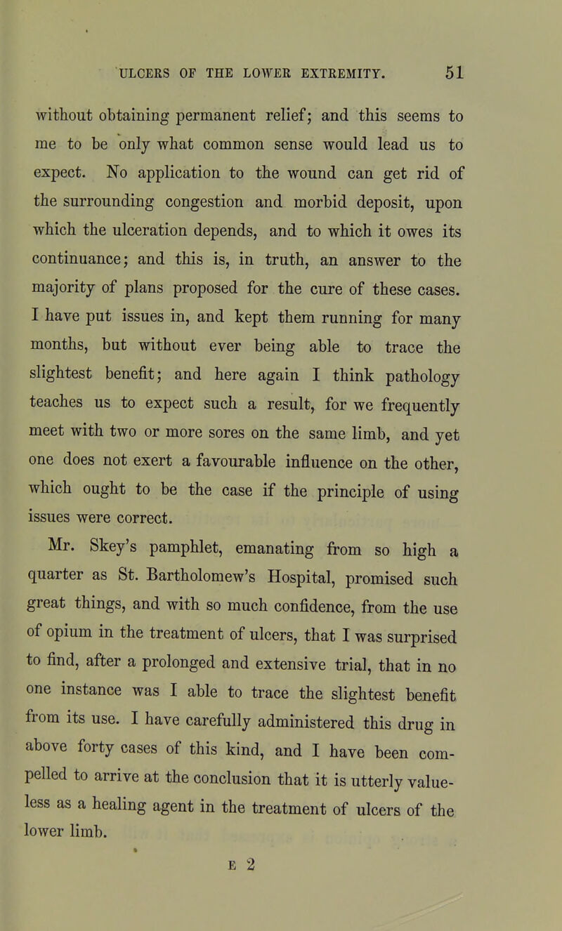 without obtaining permanent relief; and this seems to me to be only what common sense would lead us to expect. No application to the wound can get rid of the surrounding congestion and morbid deposit, upon which the ulceration depends, and to which it owes its continuance; and this is, in truth, an answer to the majority of plans proposed for the cure of these cases. I have put issues in, and kept them running for many months, but without ever being able to trace the slightest benefit; and here again I think pathology teaches us to expect such a result, for we frequently meet with two or more sores on the same limb, and yet one does not exert a favourable influence on the other, which ought to be the case if the principle of using issues were correct. Mr. Skey's pamphlet, emanating from so high a quarter as St. Bartholomew's Hospital, promised such great things, and with so much confidence, from the use of opium in the treatment of ulcers, that I was surprised to find, after a prolonged and extensive trial, that in no one instance was I able to trace the slightest benefit from its use. I have carefully administered this drug in above forty cases of this kind, and I have been com- pelled to arrive at the conclusion that it is utterly value- less as a healing agent in the treatment of ulcers of the lower limb. E 2