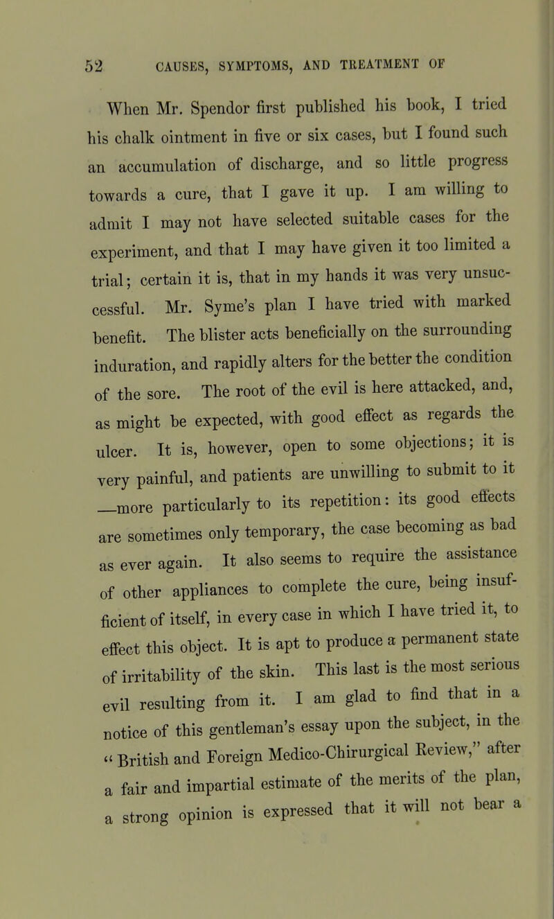 When Mr. Spender first published his book, I tried his chalk ointment in five or six cases, but I found such an accumulation of discharge, and so little progress towards a cure, that I gave it up. I am willing to admit I may not have selected suitable cases for the experiment, and that I may have given it too limited a trial; certain it is, that in my hands it was very unsuc- cessful. Mr. Syme's plan I have tried with marked benefit. The blister acts beneficially on the surrounding induration, and rapidly alters for the better the condition of the sore. The root of the evil is here attacked, and, as might be expected, with good effect as regards the ulcer. It is, however, open to some objections; it is very painful, and patients are unwilling to submit to it —more particularly to its repetition: its good effects are sometimes only temporary, the case becoming as bad as ever again. It also seems to require the assistance of other appliances to complete the cure, being insuf- ficient of itself, in every case in which I have tried it, to effect this object. It is apt to produce a permanent state of irritability of the skin. This last is the most serious evil resulting from it. I am glad to find that in a notice of this gentleman's essay upon the subject, in the  British and Foreign Medico-Chirurgical Review, after a fair and impartial estimate of the merits of the plan, a strong opinion is expressed that it will not bear a