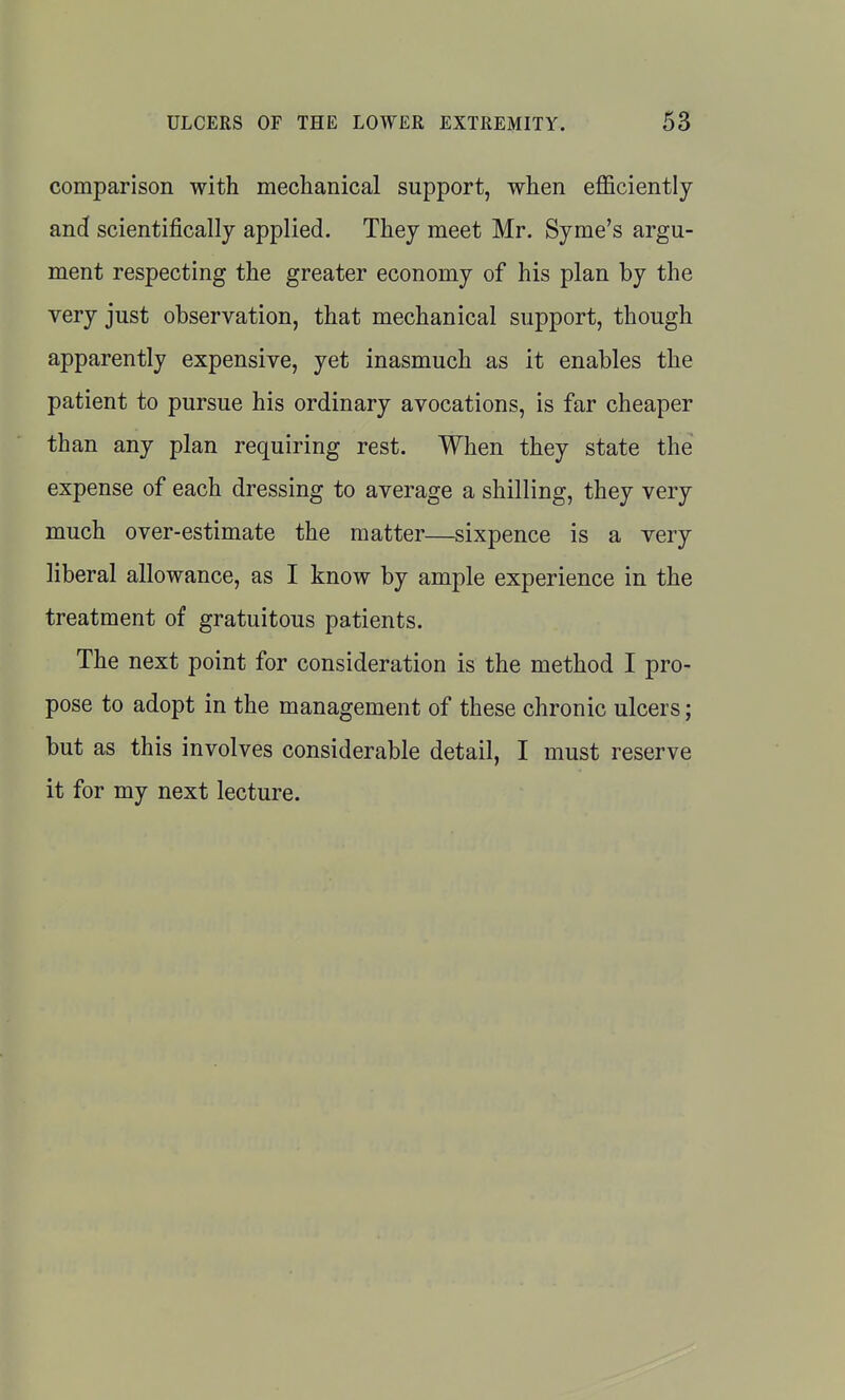 comparison with mechanical support, when efficiently and scientifically applied. They meet Mr. Syme's argu- ment respecting the greater economy of his plan by the very just observation, that mechanical support, though apparently expensive, yet inasmuch as it enables the patient to pursue his ordinary avocations, is far cheaper than any plan requiring rest. When they state the expense of each dressing to average a shilling, they very much over-estimate the matter—sixpence is a very liberal allowance, as I know by ample experience in the treatment of gratuitous patients. The next point for consideration is the method I pro- pose to adopt in the management of these chronic ulcers; but as this involves considerable detail, I must reserve it for my next lecture.
