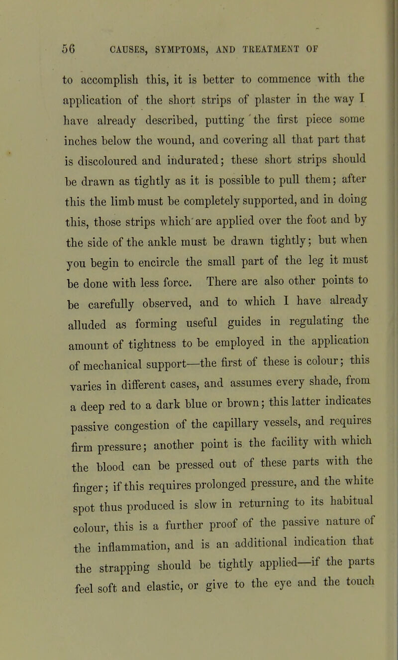 to accomplish this, it is better to commence with the application of the short strips of plaster in the way I have already described, putting ' the tirst piece some inches below the wound, and covering all that part that is discoloured and indurated; these short strips should be drawn as tightly as it is possible to pull them; after this the limb must be completely supported, and in doing this, those strips which' are applied over the foot and by the side of the ankle must be drawn tightly; but when you begin to encircle the small part of the leg it must be done with less force. There are also other points to be carefully observed, and to which 1 have already alluded as forming useful guides in regulating the amount of tightness to be employed in the application of mechanical support—the first of these is colour; this varies in different cases, and assumes every shade, from a deep red to a dark blue or brown; this latter indicates passive congestion of the capillary vessels, and requires firm pressure; another point is the facility with which the blood can be pressed out of these parts with the finger; if this requires prolonged pressure, and the white spot thus produced is slow in returning to its habitual colour, this is a further proof of the passive nature of the inflammation, and is an additional indication that the strapping should be tightly applied—if the parts feel soft and elastic, or give to the eye and the touch