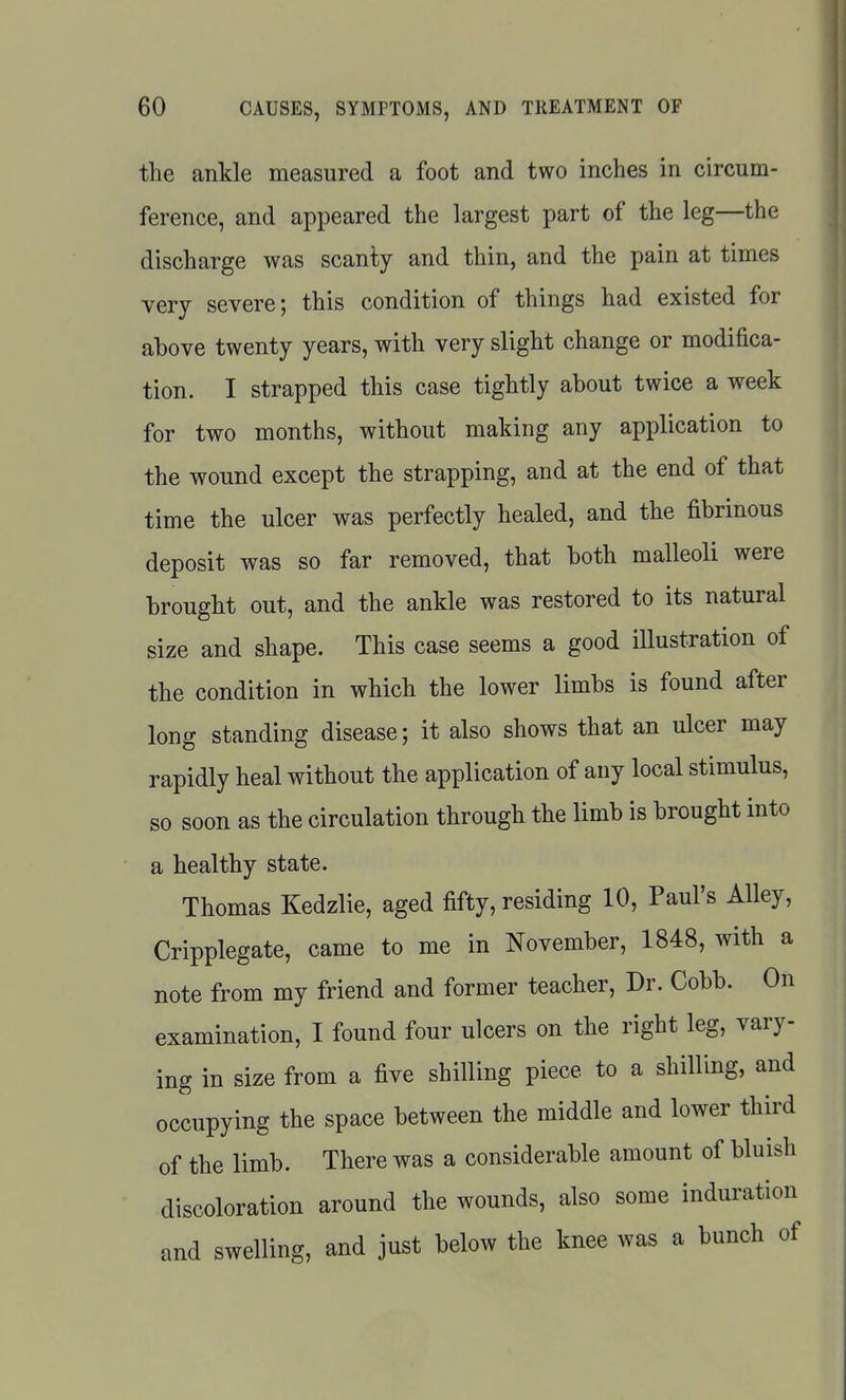 the ankle measured a foot and two inches in circum- ference, and appeared the largest part of the leg—the discharge was scanty and thin, and the pain at times very severe; this condition of things had existed for above twenty years, with very slight change or modifica- tion. I strapped this case tightly about twice a week for two months, without making any application to the wound except the strapping, and at the end of that time the ulcer was perfectly healed, and the fibrinous deposit was so far removed, that both malleoli were brought out, and the ankle was restored to its natural size and shape. This case seems a good illustration of the condition in which the lower limbs is found after long standing disease; it also shows that an ulcer may rapidly heal without the application of any local stimulus, so soon as the circulation through the limb is brought into a healthy state. Thomas Kedzlie, aged fifty, residing 10, Paul's Alley, Cripplegate, came to me in November, 1848, with a note from my friend and former teacher. Dr. Cobb. On examination, I found four ulcers on the right leg, vary- ing in size from a five shilling piece to a shilling, and occupying the space between the middle and lower third of the limb. There was a considerable amount of bluish discoloration around the wounds, also some induration and swelling, and just below the knee was a bunch of