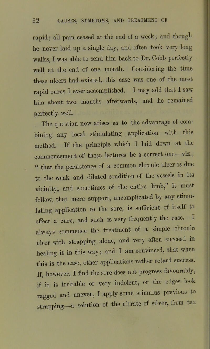 rapid; all pain ceased at the end of a week; and though he never laid up a single day, and often took very long walks, I was able to send him back to Dr. Cobb perfectly well at the end of one month. Considering the time these ulcers had existed, this case was one of the most rapid cures I ever accomplished. I may add that I saw him about two months afterwards, and he remained perfectly well. The question now arises as to the advantage of com- bining any local stimulating application with this method. If the principle which I laid down at the commencement of these lectures be a correct one—viz.,  that the persistence of a common chronic ulcer is due to the weak and dilated condition of the vessels in its vicinity, and sometimes of the entire limb, it must follow, that mere support, uncomplicated by any stimu- lating application to the sore, is sufficient of itself to effect a cure, and such is very frequently the case. I always commence the treatment of a simple chronic ulcer with strapping alone, and very often succeed in healing it in this way; and I am convinced, that when this is the case, other applications rather retard success. If, however, I find the sore does not progress favourably, if it is irritable or very indolent, or the edges look ragged and uneven, I apply some stimulus previous to strapping—a solution of the nitrate of silver, from ten