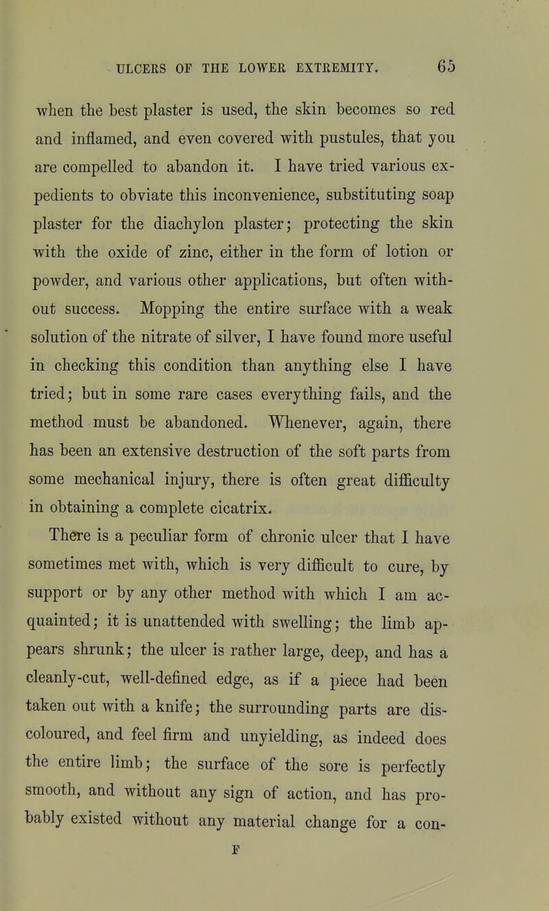 when the best plaster is used, the skin becomes so red and inflamed, and even covered with pustules, that you are compelled to abandon it. I have tried various ex- pedients to obviate this inconvenience, substituting soap plaster for the diachylon plaster; protecting the skin with the oxide of zinc, either in the form of lotion or powder, and various other applications, but often with- out success. Mopping the entire surface with a weak solution of the nitrate of silver, I have found more useful in checking this condition than anything else I have tried; but in some rare cases everything fails, and the method must be abandoned. Whenever, again, there has been an extensive destruction of the soft parts from some mechanical injury, there is often great difficulty in obtaining a complete cicatrix. There is a peculiar form of chronic ulcer that I have sometimes met with, which is very difficult to cure, by support or by any other method with which I am ac- quainted; it is unattended with swelling; the limb ap- pears shrunk; the ulcer is rather large, deep, and has a cleanly-cut, well-defined edge, as if a piece had been taken out with a knife; the surrounding parts are dis- coloured, and feel firm and unyielding, as indeed does the entire limb; the surface of the sore is perfectly smooth, and without any sign of action, and has pro- bably existed without any material change for a con- F