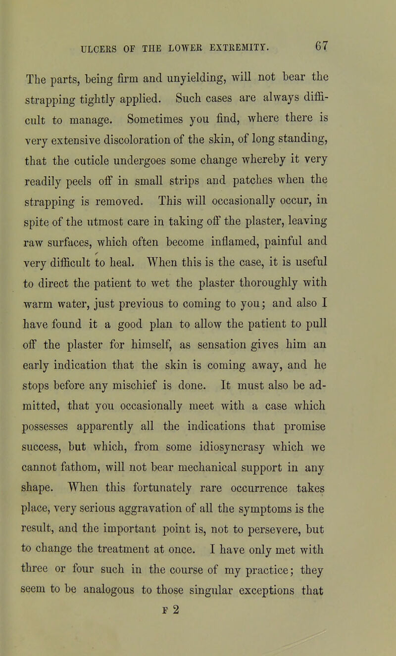 The parts, being firm and unyielding, will not bear the strapping tightly applied. Such cases are always diffi- cult to manage. Sometimes you find, where there is very extensive discoloration of the skin, of long standing, that the cuticle undergoes some change whereby it very readily peels ofi in small strips and patches when the strapping is removed. This will occasionally occur, in spite of the utmost care in taking off the plaster, leaving raw surfaces, which often become inflamed, painful and very difficult to heal. When this is the case, it is useful to direct the patient to wet the plaster thoroughly with warm water, just previous to coming to you; and also I have found it a good plan to allow the patient to pull off the plaster for himself, as sensation gives him an early indication that the skin is coming away, and he stops before any mischief is done. It must also be ad- mitted, that you occasionally meet with a case which possesses apparently all the indications that promise success, but which, from some idiosyncrasy which we cannot fathom, will not bear mechanical support in any shape. When this fortunately rare occurrence takes place, very serious aggravation of all the symptoms is the result, and the important point is, not to persevere, but to change the treatment at once. I have only met with three or four such in the course of my practice; they seem to be analogous to those singular exceptions that F 2