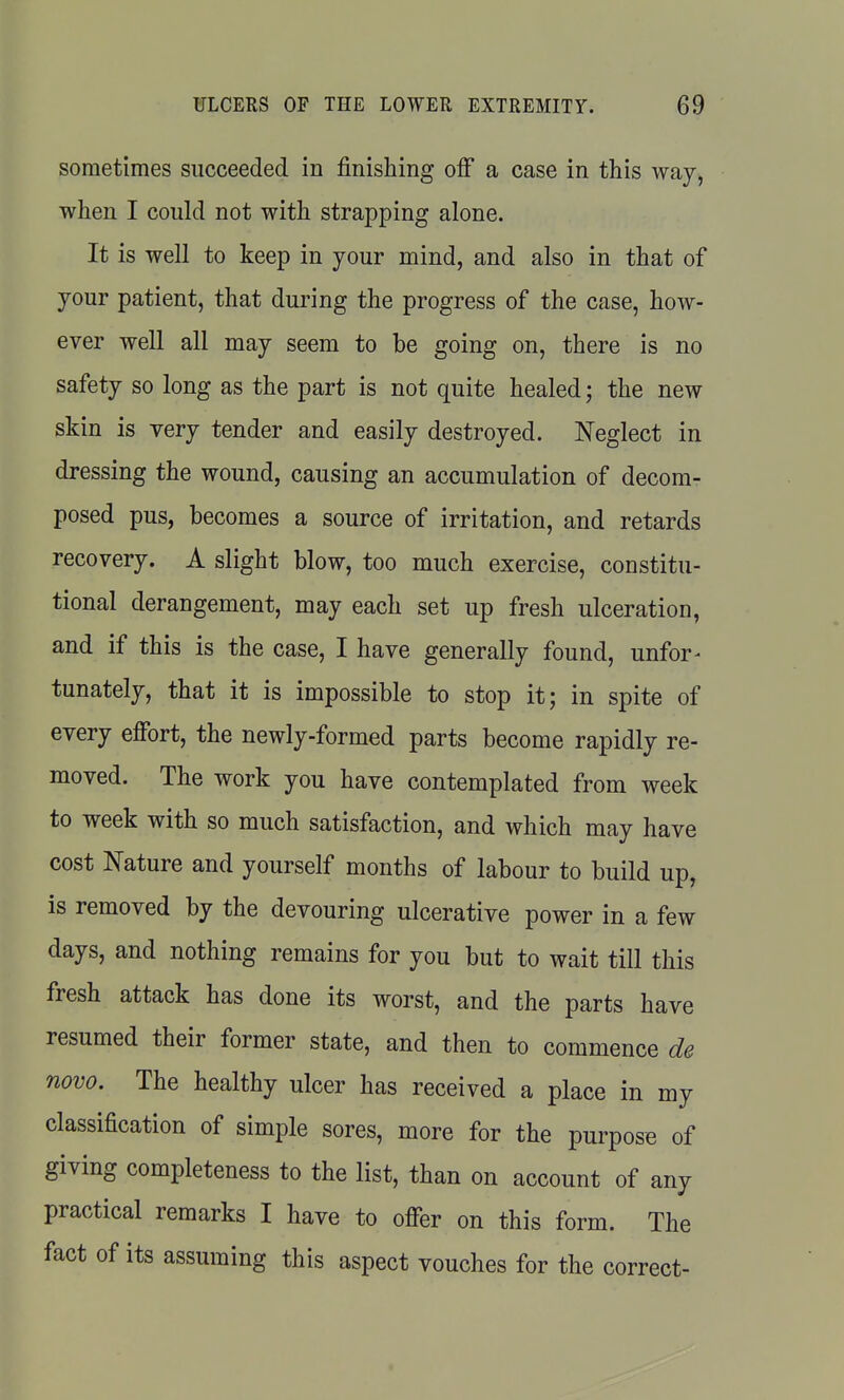 sometimes succeeded in finishing off a case in this way, ■when I could not with strapping alone. It is well to keep in your mind, and also in that of your patient, that during the progress of the case, how- ever well all may seem to be going on, there is no safety so long as the part is not quite healed; the new skin is very tender and easily destroyed. Neglect in dressing the wound, causing an accumulation of decom- posed pus, becomes a source of irritation, and retards recovery. A slight blow, too much exercise, constitu- tional derangement, may each set up fresh ulceration, and if this is the case, I have generally found, unfor- tunately, that it is impossible to stop it; in spite of every effort, the newly-formed parts become rapidly re- moved. The work you have contemplated from week to week with so much satisfaction, and which may have cost Nature and yourself months of labour to build up, is removed by the devouring ulcerative power in a few days, and nothing remains for you but to wait till this fresh attack has done its worst, and the parts have resumed their former state, and then to commence de novo. The healthy ulcer has received a place in my classification of simple sores, more for the purpose of giving completeness to the list, than on account of any practical remarks I have to offer on this form. The fact of its assuming this aspect vouches for the correct-