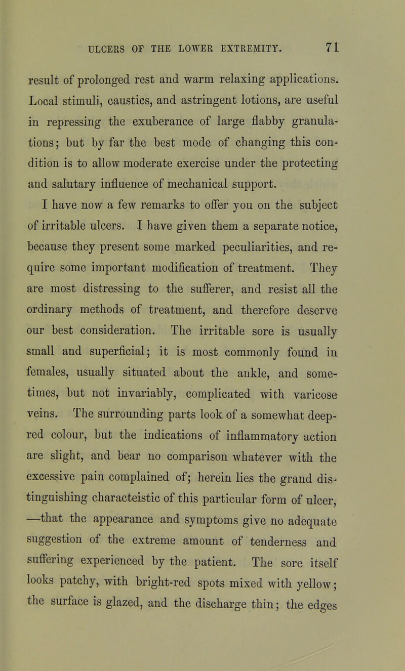 result of prolonged rest and warm relaxing applications. Local stimuli, caustics, and astringent lotions, are useful in repressing the exuberance of large flabby granula- tions ; but by far the best mode of changing this con- dition is to allow moderate exercise under the protecting and salutary influence of mechanical support. I have now a few remarks to offer you on the subject of irritable ulcers. I have given them a separate notice, because they present some marked peculiarities, and re- quire some important modification of treatment. They are most distressing to the sufferer, and resist all the ordinary methods of treatment, and therefore deserve our best consideration. The irritable sore is usually small and superficial; it is most commonly found in females, usually situated about the ankle, and some- times, but not invariably, complicated with varicose veins. The surrounding parts look of a somewhat deep- red colour, but the indications of inflammatory action are slight, and bear no comparison whatever with the excessive pain complained of; herein lies the grand dis- tinguishing characteistic of this particular form of ulcer, —that the appearance and symptoms give no adequate suggestion of the extreme amount of tenderness and suffering experienced by the patient. The sore itself looks patchy, with bright-red spots mixed with yellow; the surface is glazed, and the discharge thin; the edges