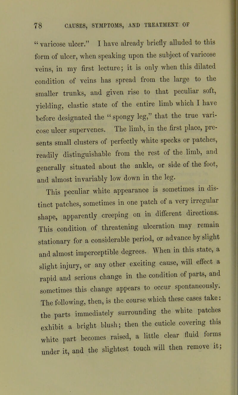  varicose ulcer. I have already briefly alluded to this form of ulcer, when speaking upon the subject of varicose veins, in my first lecture; it is only when this dilated condition of veins has spread from the large to the smaller trunks, and given rise to that peculiar soft, yielding, elastic state of the entire limb which I have before designated the  spongy leg, that the true vari- cose ulcer supervenes. The limb, in the first place, pre- sents small clusters of perfectly white specks or patches, readily distinguishable from the rest of the limb, and generally situated about the ankle, or side of the foot, and almost invariably low down in the leg. This peculiar white appearance is sometimes in dis- tinct patches, sometimes in one patch of a very irregular shape, apparently creeping on in different directions. This condition of threatening ulceration may remain stationary for a considerable period, or advance by slight and almost imperceptible degrees. When in this state, a sliglit injury, or any other exciting cause, will effect a rapid and serious change in the condition of parts, and sometimes this change appears to occur spontaneously. The following, then, is the course which these cases take: the parts immediately surrounding the white patches exhibit a bright blush; then the cuticle covering this white part becomes raised, a little clear fluid forms under it, and the slightest touch will then remove it;