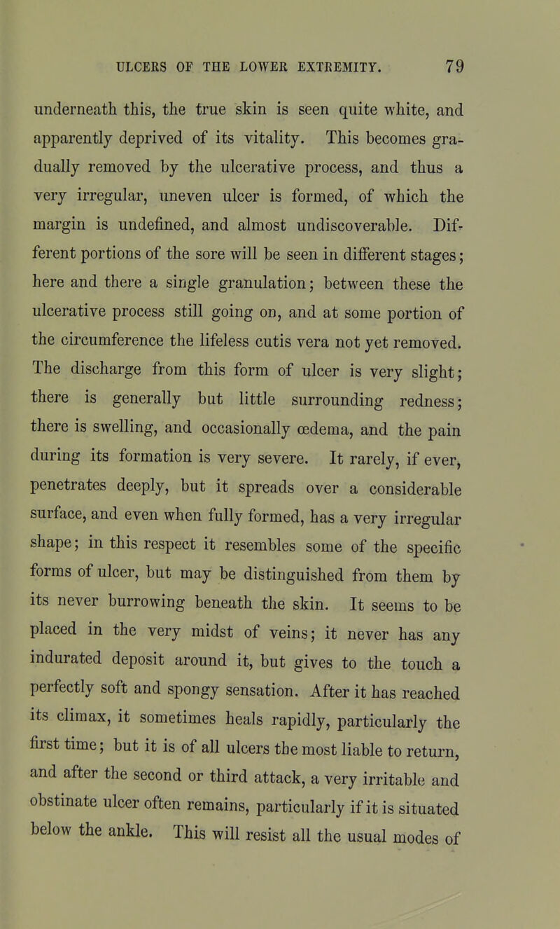 underneath this, the true skin is seen quite white, and apparently deprived of its vitality. This becomes gra- dually removed by the ulcerative process, and thus a very irregular, uneven ulcer is formed, of which the margin is undefined, and almost undiscoverable. Difr ferent portions of the sore will be seen in different stages; here and there a single granulation; between these the ulcerative process still going on, and at some portion of the circumference the lifeless cutis vera not yet removed. The discharge from this form of ulcer is very slight; there is generally but little surrounding redness; there is swelling, and occasionally cedema, and the pain during its formation is very severe. It rarely, if ever, penetrates deeply, but it spreads over a considerable surface, and even when fully formed, has a very irregular shape; in this respect it resembles some of the specific forms of ulcer, but may be distinguished from them by its never burrowing beneath the skin. It seems to be placed in the very midst of veins; it never has any indurated deposit around it, but gives to the touch a perfectly soft and spongy sensation. After it has reached its climax, it sometimes heals rapidly, particularly the first time; but it is of all ulcers the most liable to return, and after the second or third attack, a very irritable and obstinate ulcer often remains, particularly if it is situated below the ankle. This will resist all the usual modes of