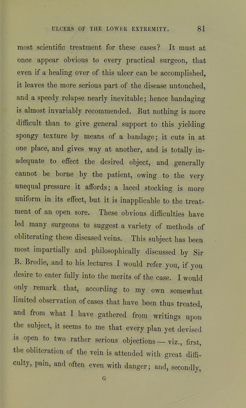 most scientific treatment for these cases? It must at once appear obvious to every practical surgeon, that even if a healing over of this ulcer can be accomplished, it leaves the more serious part of the disease untouched, and a speedy relapse nearly inevitable; hence bandaging is almost invariably recommended. But nothing is more difficult than to give general support to this yielding spongy texture by means of a bandage; it cuts in at one place, and gives way at another, and is totally in- adequate to effect the desired object, and generally cannot be borne by the patient, owing to the very unequal pressure it affords; a laced stocking is more uniform in its effect, but it is inapplicable to the treat- ment of an open sore. These obvious difficulties have led many surgeons to suggest a variety of methods of obliterating these diseased veins. This subject has been most impartially and philosophically discussed by Sir B. Brodie, .and to his lectures I would refer you, if you desire to enter fully into the merits of the case. I would only remark that, according to my own somewhat limited observation of cases that have been thus treated, and from what I have gathered from writings upon the subject, it seems to me that every plan yet devised is open to two rather serious objections — viz., first, the obliteration of the vein is attended with great diffi- culty,pain, and often even with danger; and, secondly,