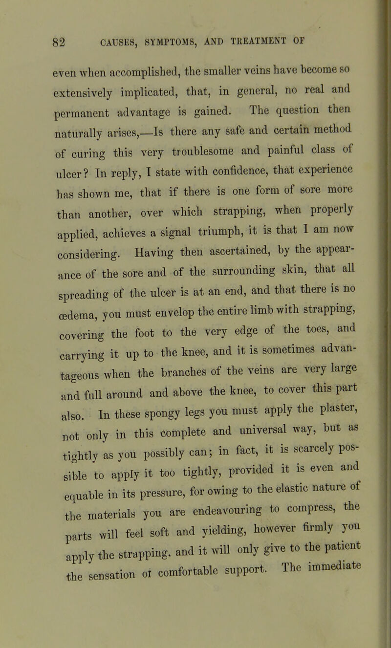 even when accomplished, the smaller veins have become so extensively implicated, that, in general, no real and permanent advantage is gained. The question then naturally arises,—Is there any safe and certain method of curing this very troublesome and painful class of ulcer? In reply, I state with confidence, that experience has shown me, that if there is one form of sore more than another, over which strapping, when properly applied, achieves a signal triumph, it is that 1 am now considering. Having then ascertained, by the appear- ance of the sore and of the surrounding skin, that all spreading of the ulcer is at an end, and that there is no oedema, you must envelop the entire limb with strapping, covering the foot to the very edge of the toes, and carrying it up to the knee, and it is sometimes advan- tageous when the branches of the veins are very large and full around and above the knee, to cover this part also. In these spongy legs you must apply the plaster, not only in this complete and universal way, but as tightly as you possibly can; in fact, it is scarcely pos- sible to apply it too tightly, provided it is even and equable in its pressure, for owing to the elastic nature of the materials you are endeavouring to compress, the parts will feel soft and yielding, however firmly you apply the strapping, and it will only give to the patient the sensation ol comfortable support. The immediate