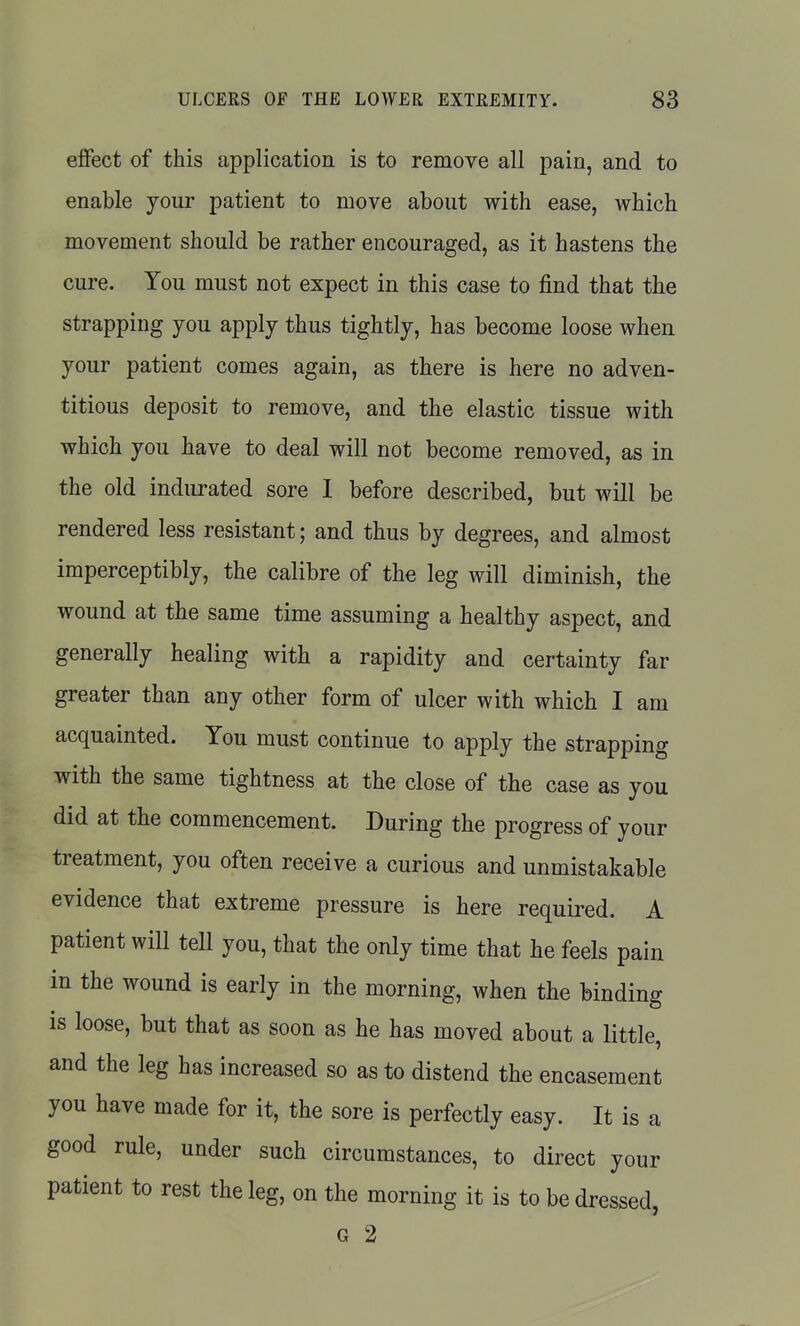 effect of this application is to remove all pain, and to enable your patient to move about with ease, which movement should be rather encouraged, as it hastens the cure. You must not expect in this case to find that the strapping you apply thus tightly, has become loose when your patient comes again, as there is here no adven- titious deposit to remove, and the elastic tissue with which you have to deal will not become removed, as in the old indurated sore I before described, but will be rendered less resistant; and thus by degrees, and almost imperceptibly, the calibre of the leg will diminish, the wound at the same time assuming a healthy aspect, and generally healing with a rapidity and certainty far greater than any other form of ulcer with which I am acquainted. You must continue to apply the strapping with the same tightness at the close of the case as you did at the commencement. During the progress of your treatment, you often receive a curious and unmistakable evidence that extreme pressure is here required. A patient will tell you, that the only time that he feels pain in the wound is early in the morning, when the binding is loose, but that as soon as he has moved about a little, and the leg has increased so as to distend the encasement you have made for it, the sore is perfectly easy. It is a good rule, under such circumstances, to direct your patient to rest the leg, on the morning it is to be dressed, G 2