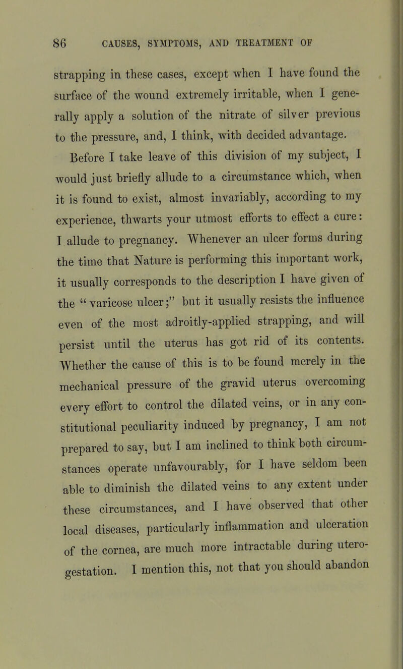 Strapping in these cases, except when I have found the surface of the wound extremely irritable, when I gene- rally apply a solution of the nitrate of silver previous to the pressure, and, I think, with decided advantage. Before I take leave of this division of my subject, I would just briefly allude to a circumstance which, when it is found to exist, almost invariably, according to my experience, thwarts your utmost efforts to effect a cure: I allude to pregnancy. Whenever an ulcer forms during the time that Nature is performing this important work, it usually corresponds to the description I have given of the  varicose ulcer; but it usually resists the influence even of the most adroitly-applied strapping, and will persist until the uterus has got rid of its contents. Whether the cause of this is to be found merely in the mechanical pressure of the gravid uterus overcoming every effort to control the dilated veins, or in any con- stitutional peculiarity induced by pregnancy, I am not prepared to say, but I am inclined to think both circum- stances operate unfavourably, for I have seldom been able to diminish the dilated veins to any extent under these circumstances, and I have observed that other local diseases, particularly inflammation and ulceration of the cornea, are much more intractable during utero- gestation. I mention this, not that you should abandon