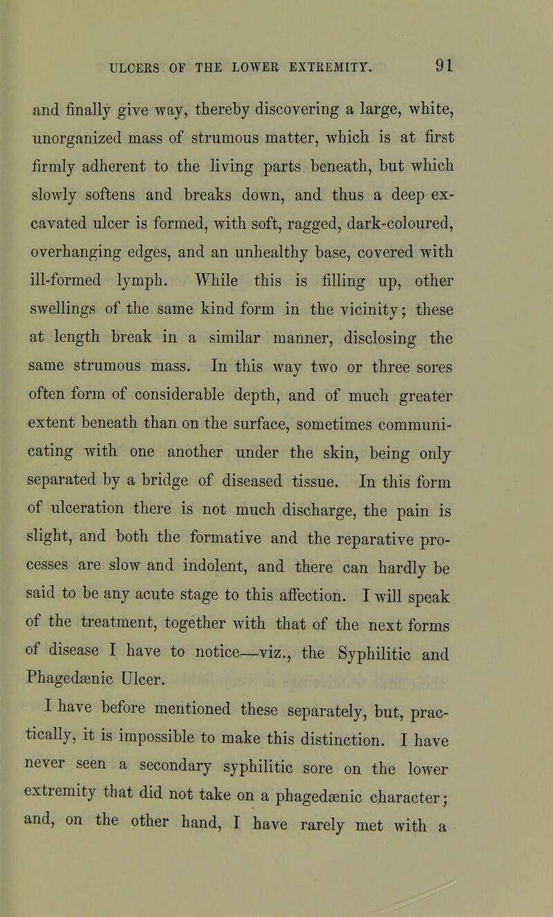 and finally give way, thereby discovering a large, white, unorganized mass of strumous matter, which is at first firmly adherent to the living parts beneath, but which slowly softens and breaks down, and thus a deep ex- cavated ulcer is formed, with soft, ragged, dark-coloured, overhanging edges, and an unhealthy base, covered with ill-formed lymph. While this is filling up, other swellings of the same kind form in the vicinity; these at length break in a similar manner, disclosing the same strumous mass. In this way two or three sores often form of considerable depth, and of much greater extent beneath than on the surface, sometimes communi- cating with one another under the skin, being only separated by a bridge of diseased tissue. In this form of ulceration there is not much discharge, the pain is slight, and both the formative and the reparative pro- cesses are slow and indolent, and there can hardly be said to be any acute stage to this affection. I will speak of the treatment, together with that of the next forms of disease I have to notice—viz., the Syphilitic and Phagedeenic Ulcer. I have before mentioned these separately, but, prac- tically, it is impossible to make this distinction. I have never seen a secondary syphilitic sore on the lower extremity that did not take on a phagedsenic character; and, on the other hand, I have rarely met with a