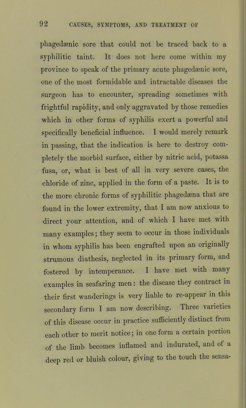 phagedsenic sore that could not be traced back to a syphilitic taint. It does not here come within my province to speak of the primary acute phagedasnic sore, one of the most formidable and intractable diseases the surgeon has to encounter, spreading sometimes with frightful rapidity, and only aggravated by those remedies which in other forms of syphilis exert a powerful and specifically beneficial influence. I would merely remark in passing, that the indication is here to destroy com- pletely the morbid surface, either by nitric acid, potassa fusa, or, what is best of all in very severe cases, the chloride of zinc, applied in the form of a paste. It is to the more chronic forms of syphilitic phagedena that are found in the lower extremity, that I am now anxious to direct your attention, and of which I have met with many examples; they seem to occur in those individuals in whom syphilis has been engrafted upon an originally strumous diathesis, neglected in its primary form, and fostered by intemperance. I have met with many examples in seafaring men: the disease they contract in their first wanderings is very liable to re-appear in this secondary form I am now describing. Three varieties of this disease occur in practice sufficiently distinct from each other to merit notice; in one form a certain portion of the limb becomes inflamed and indurated, and of a deep red or bluish colour, giving to the touch the sensa-