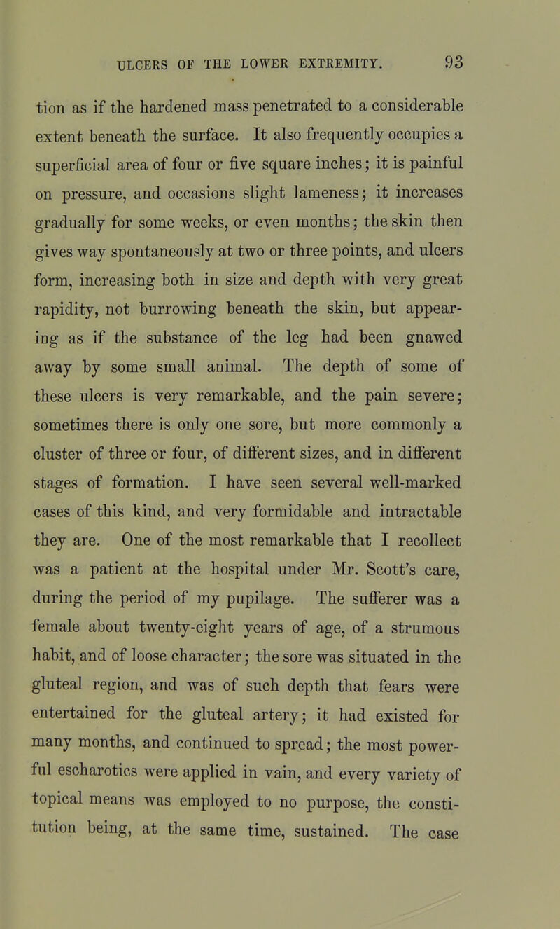 tion as if the hardened mass penetrated to a considerable extent beneath the surface. It also frequently occupies a superficial area of four or five square inches; it is painful on pressure, and occasions slight lameness; it increases gradually for some weeks, or even months; the skin then gives way spontaneously at two or three points, and ulcers form, increasing both in size and depth with very great rapidity, not burrowing beneath the skin, but appear- ing as if the substance of the leg had been gnawed away by some small animal. The depth of some of these ulcers is very remarkable, and the pain severe; sometimes there is only one sore, but more commonly a cluster of three or four, of different sizes, and in different stages of formation. I have seen several well-marked cases of this kind, and very formidable and intractable they are. One of the most remarkable that I recollect was a patient at the hospital under Mr. Scott's care, during the period of my pupilage. The sufferer was a female about twenty-eight years of age, of a strumous habit, and of loose character; the sore was situated in the gluteal region, and was of such depth that fears were entertained for the gluteal artery; it had existed for many months, and continued to spread; the most power- ful escharotics were applied in vain, and every variety of topical means was employed to no purpose, the consti- tution being, at the same time, sustained. The case