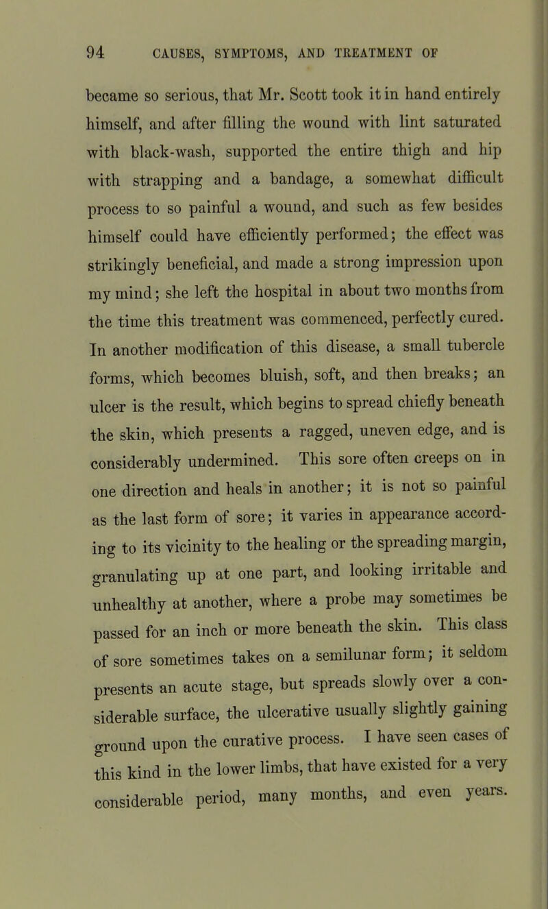 became so serious, that Mr. Scott took it in hand entirely himself, and after filling the wound with lint saturated with black-wash, supported the entire thigh and hip with strapping and a bandage, a somewhat diflicult process to so painful a wound, and such as few besides himself could have efficiently performed; the effect was strikingly beneficial, and made a strong impression upon my mind; she left the hospital in about two months from the time this treatment was commenced, perfectly cured. In another modification of this disease, a small tubercle forms, which becomes bluish, soft, and then breaks; an ulcer is the result, which begins to spread chiefly beneath the skin, which presents a ragged, uneven edge, and is considerably undermined. This sore often creeps on in one direction and heals in another; it is not so painful as the last form of sore; it varies in appearance accord- ing to its vicinity to the healing or the spreading margin, granulating up at one part, and looking irritable and unhealthy at another, where a probe may sometimes be passed for an inch or more beneath the skin. This class of sore sometimes takes on a semilunar form; it seldom presents an acute stage, but spreads slowly over a con- siderable surface, the ulcerative usually slightly gaining ground upon the curative process. I have seen cases of this kind in the lower limbs, that have existed for a very considerable period, many months, and even years.