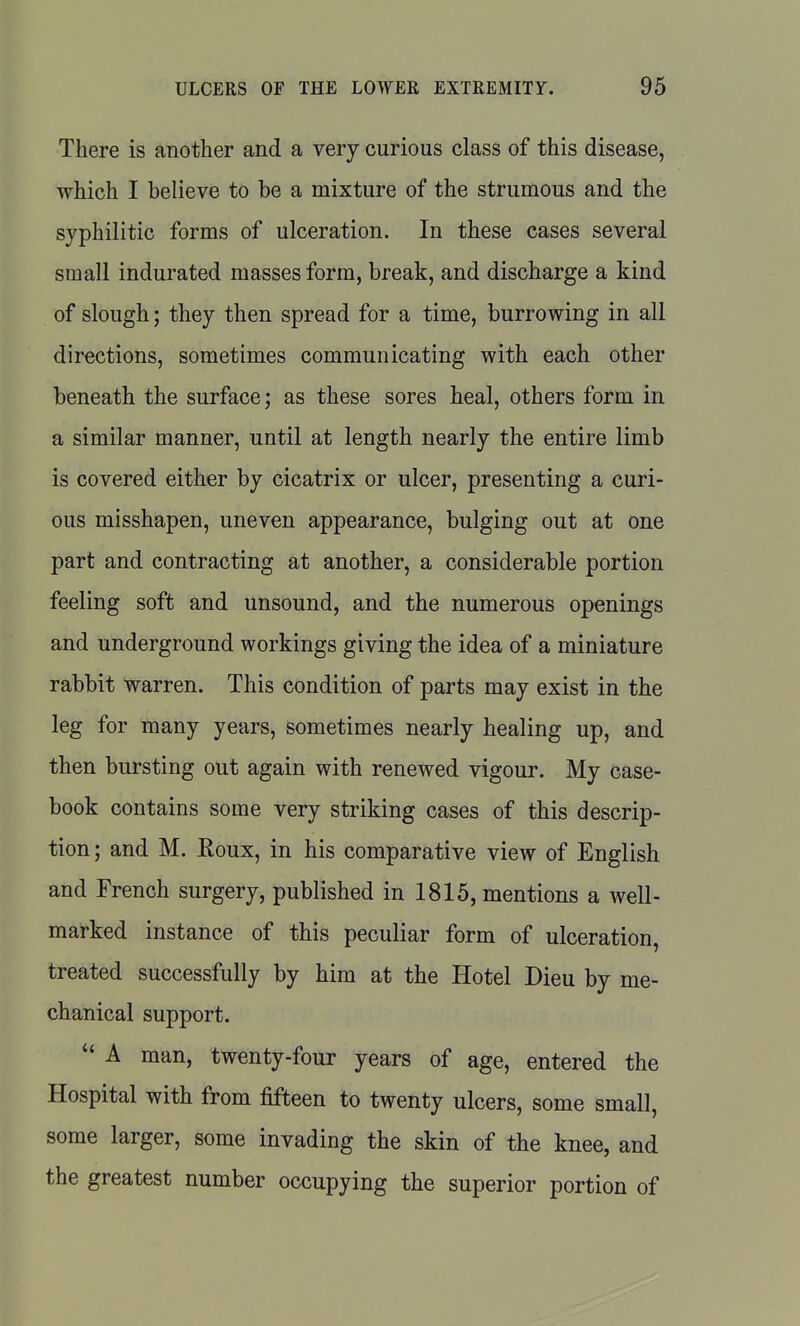 There is another and a very curious class of this disease, which I believe to be a mixture of the strumous and the syphilitic forms of ulceration. In these cases several small indurated masses form, break, and discharge a kind of slough; they then spread for a time, burrowing in all directions, sometimes communicating with each other beneath the surface; as these sores heal, others form in a similar manner, until at length nearly the entire limb is covered either by cicatrix or ulcer, presenting a curi- ous misshapen, uneven appearance, bulging out at one part and contracting at another, a considerable portion feeling soft and unsound, and the numerous openings and underground workings giving the idea of a miniature rabbit warren. This condition of parts may exist in the leg for many years, sometimes nearly healing up, and then bursting out again with renewed vigour. My case- book contains some very striking cases of this descrip- tion ; and M. Roux, in his comparative view of English and French surgery, published in 1815, mentions a well- marked instance of this peculiar form of ulceration, treated successfully by him at the Hotel Dieu by me- chanical support.  A man, twenty-four years of age, entered the Hospital with from fifteen to twenty ulcers, some small, some larger, some invading the skin of the knee, and the greatest number occupying the superior portion of