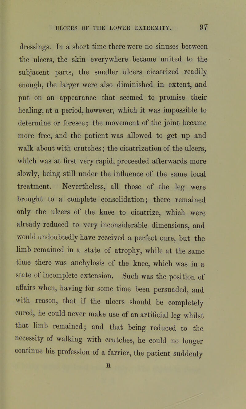 dressings. In a short time there were no sinuses between the ulcers, the skin everywhere became united to the subjacent parts, the smaller ulcers cicatrized readily enough, the larger were also diminished in extent, and put on an appearance that seemed to promise their healing, at a period, however, which it was impossible to determine or foresee; the movement of the joint became more free, and the patient was allowed to get up and walk about with crutches; the cicatrization of the ulcers, which was at first very rapid, proceeded afterwards more slowly, being still under the influence of the same local treatment. Nevertheless, all those of the leg were brought to a complete consolidation; there remained only the ulcers of the knee to cicatrize, which were already reduced to very inconsiderable dimensions, and would undoubtedly have received a perfect cure, but the limb remained in a state of atrophy, while at the same time there was anchylosis of the knee, which was in a state of incomplete extension. Such was the position of affairs when, having for some time been persuaded, and with reason, that if the ulcers should be completely cured, he could never make use of an artificial leg whilst that limb remained; and that being reduced to the necessity of walking with crutches, he could no longer continue his profession of a farrier, the patient suddenly H