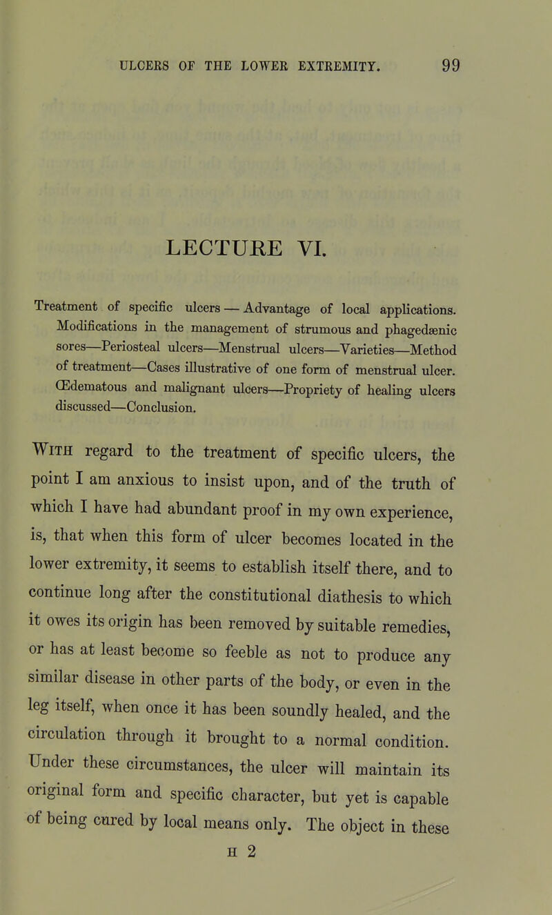 LECTURE VI. Treatment of specific ulcers — Advantage of local applications. Modifications in the management of strumous and phagedaenic sores—Periosteal ulcers—Menstrual ulcers—Varieties—Method of treatment—Cases illustrative of one form of menstrual ulcer. OEdematous and malignant ulcers—Propriety of healing ulcers discussed—Conclusion. With regard to the treatment of specific ulcers, the point I am anxious to insist upon, and of the truth of which I have had abundant proof in my own experience, is, that when this form of ulcer becomes located in the lower extremity, it seems to establish itself there, and to continue long after the constitutional diathesis to which it owes its origin has been removed by suitable remedies, or has at least become so feeble as not to produce any similar disease in other parts of the body, or even in the leg itself, when once it has been soundly healed, and the circulation through it brought to a normal condition. Under these circumstances, the ulcer will maintain its original form and specific character, but yet is capable of being cured by local means only. The object in these H 2