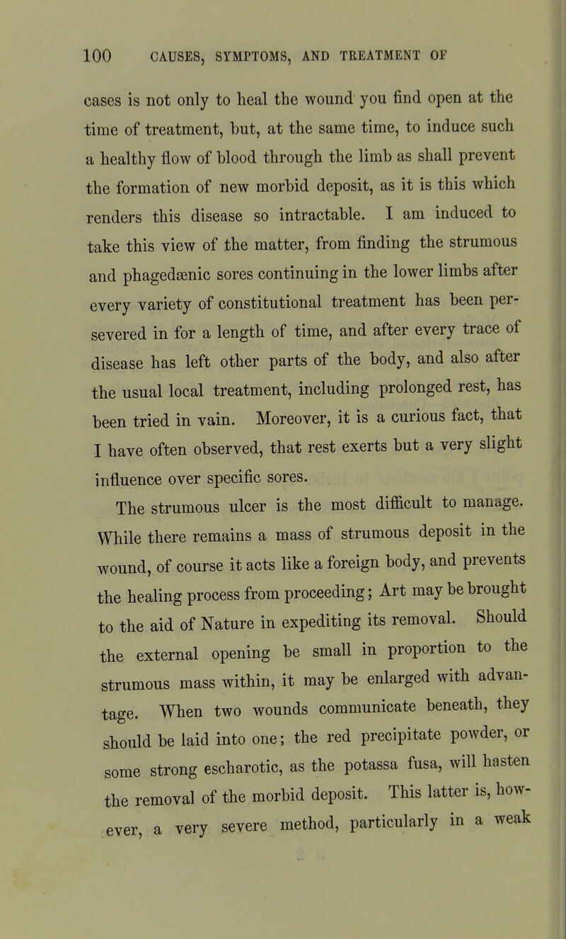 cases is not only to heal the wound you find open at the time of treatment, but, at the same time, to induce such a healthy flow of blood through the limb as shall prevent the formation of new morbid deposit, as it is this which renders this disease so intractable. I am induced to take this view of the matter, from finding the strumous and phagedsenic sores continuing in the lower limbs after every variety of constitutional treatment has been per- severed in for a length of time, and after every trace of disease has left other parts of the body, and also after the usual local treatment, including prolonged rest, has been tried in vain. Moreover, it is a curious fact, that I have often observed, that rest exerts but a very slight influence over specific sores. The strumous ulcer is the most difficult to manage. While there remains a mass of strumous deposit in the wound, of course it acts like a foreign body, and prevents the healing process from proceeding; Art may be brought to the aid of Nature in expediting its removal. Should the external opening be small in proportion to the strumous mass within, it may be enlarged with advan- tage. When two wounds communicate beneath, they should be laid into one; the red precipitate powder, or some strong escharotic, as the potassa fusa, will hasten the removal of the morbid deposit. This latter is, how- ever, a very severe method, particularly in a weak